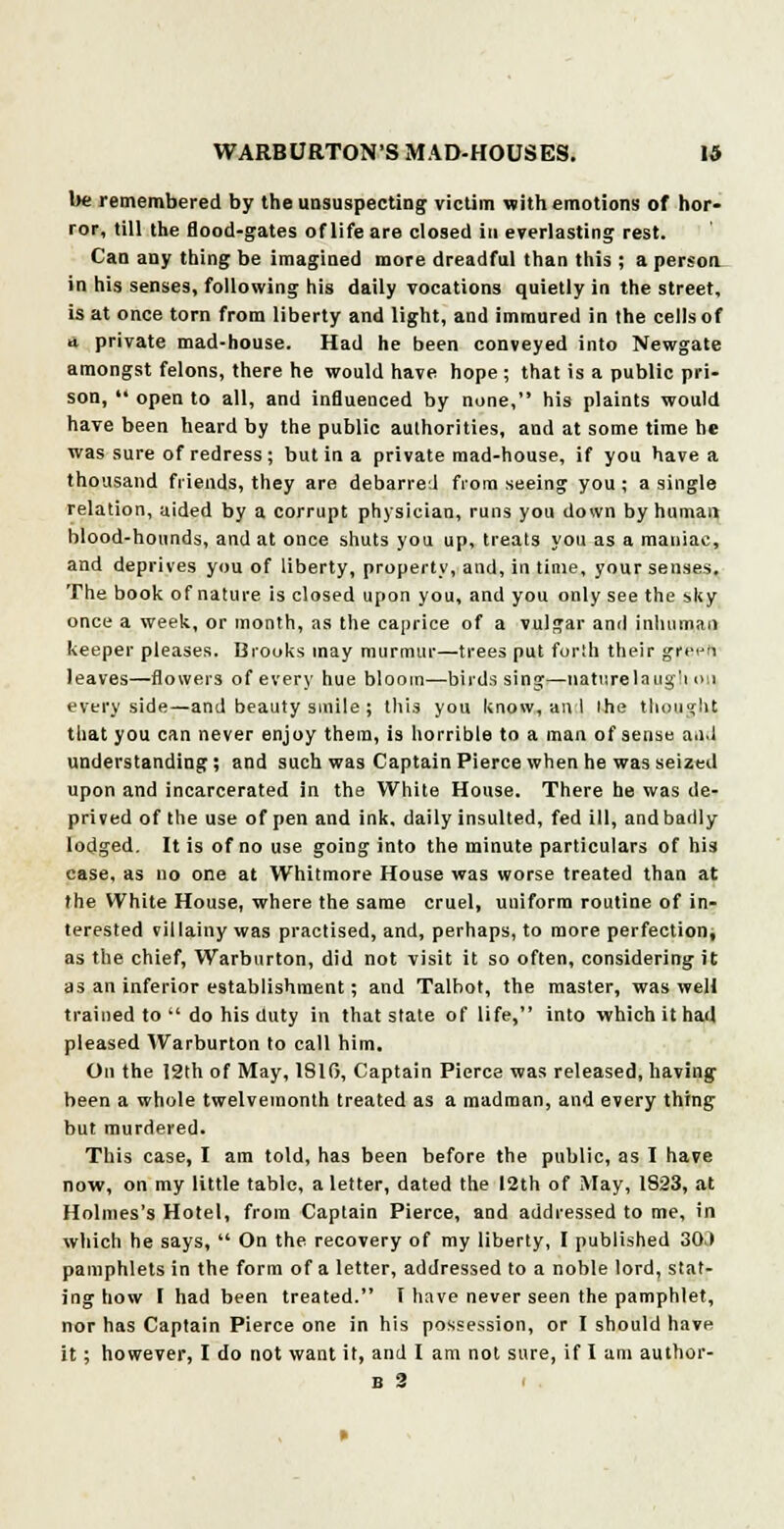 be remembered by the unsuspecting victim with emotions of hor- ror, till the flood-gates of life are closed in everlasting rest. Can any thing be imagined more dreadful than this ; a person in his senses, following his daily vocations quietly in the street, is at once torn from liberty and light, and immured in the cells of a private mad-house. Had he been conveyed into Newgate amongst felons, there he would have hope ; that is a public pri- son,  open to all, and influenced by none, his plaints would have been heard by the public authorities, and at some time he was sure of redress; but in a private mad-house, if you have a thousand friends, they are debarred from seeing you ; a single relation, aided by a corrupt physician, runs you down by human blood-hounds, and at once shuts you up, treats you as a maniac, and deprives you of liberty, property, and, in time, your senses. The book of nature is closed upon you, and you only see the sky once a week, or month, as the caprice of a vulgar and inhuman keeper pleases. Brooks may murmur—trees put forth their fffep'A leaves—flowers of every hue bloom—birds sing—naturelaug'i on every side—and beauty smile; this you know, an I the thought that you can never enjoy them, is horrible to a man of sense and understanding; and such was Captain Pierce when he was seized upon and incarcerated in the White House. There he was de- prived of the use of pen and ink, daily insulted, fed ill, and badly lodged. It is of no use going into the minute particulars of his case, as no one at Whitmore House was worse treated than at the White House, where the same cruel, uniform routine of in- terested villainy was practised, and, perhaps, to more perfection, as the chief, Warburton, did not visit it so often, considering it as an inferior establishment; and Talbot, the master, was well trained to  do his duty in that state of life, into which it had pleased Warburton to call him. On the 12th of May, 1810, Captain Pierce was released, having been a whole twelvemonth treated as a madman, and every thing but murdered. This case, I am told, has been before the public, as I have now, on my little table, a letter, dated the 12th of May, 1823, at Holmes's Hotel, from Captain Pierce, and addressed to me, in which he says,  On the recovery of my liberty, I published 30J pamphlets in the form of a letter, addressed to a noble lord, stat- ing how I had been treated. T have never seen the pamphlet, nor has Captain Pierce one in his possession, or I should have it ; however, I do not want it, and I am not sure, if I am author- is 2