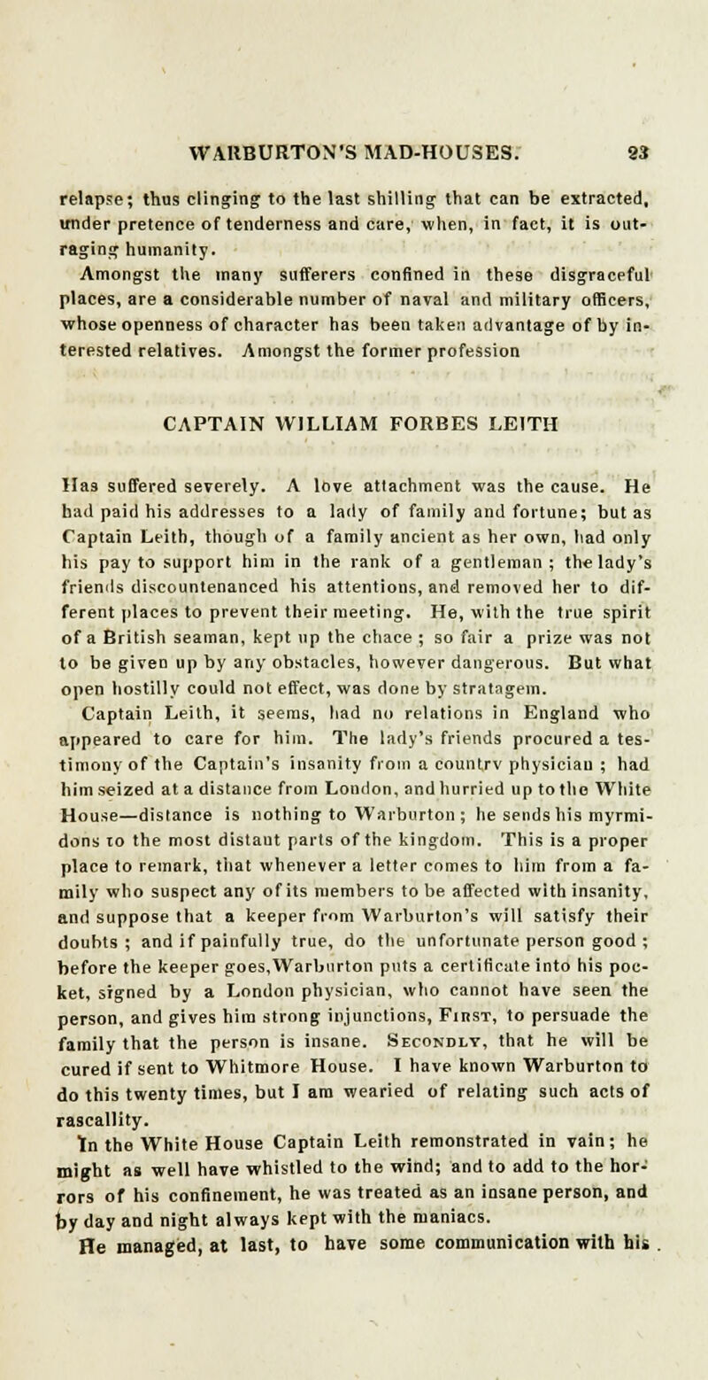 relapse; thus clinging to the last shilling that can be extracted, under pretence of tenderness and care, when, in fact, it is out- raging humanity. Amongst the many sufferers confined in these disgraceful places, are a considerable number of naval and military officers, whose openness of character has been taken advantage of by in- terested relatives. Amongst the former profession CAPTAIN WILLIAM FORBES LEITH Has suffered severely. A love attachment was the cause. He had paid his addresses to a lady of family and fortune; but as Captain Leith, though of a family ancient as her own, had only his pay to support him in the rank of a gentleman ; the lady's friends discountenanced his attentions, and removed her to dif- ferent places to prevent their meeting. He, with the true spirit of a British seaman, kept up the chace ; so fair a prize was not to be given up by any obstacles, however dangerous. But what open hostilly could not effect, was done by stratagem. Captain Leith, it seems, had no relations in England who appeared to care for him. The lady's friends procured a tes- timony of the Captain's insanity from a eountrv physician ; had him seized at a distance from London, and hurried up to the White House—distance is nothing to Warburton ; he sends his myrmi- dons 10 the most distaut parts of the kingdom. This is a proper place to remark, that whenever a letter comes to him from a fa- mily who suspect any of its members to be affected with insanity, and suppose that a keeper from Warburton's will satisfy their doubts; and if painfully true, do the unfortunate person good ; before the keeper goes,Warburton puts a certificate into his poc- ket, signed by a London physician, who cannot have seen the person, and gives hira strong injunctions, FmsT, to persuade the family that the person is insane. Secondly, that he will be cured if sent to Whitmore House. I have known Warburton to do this twenty times, but I am wearied of relating such acts of rascallity. tn the White House Captain Leith remonstrated in vain; he might as well have whistled to the wind; and to add to the hor- rors of his confinement, he was treated as an insane person, and by day and night always kept with the maniacs. He managed, at last, to have some communication with his .