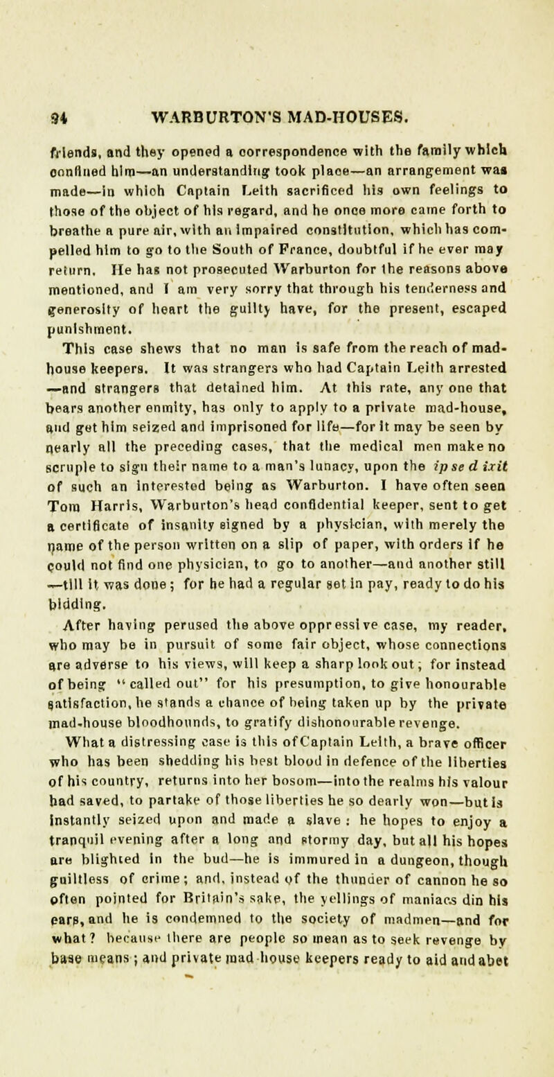 friends, and they opened a correspondence with the family which oonflned him—an understanding; took place—an arrangement wa» made—in whioh Captain Leith sacrificed his own feelings to those of the object of his regard, and he once more came forth to breathe a pure air, with an impaired constitution, which has com- pelled him to go to the South of Prance, doubtful if he ever may return, lie has not prosecuted VVarburton for the reasons above mentioned, and T am very sorry that through his tenderness and g-eneroslty of heart the guilty have, for the present, escaped punishment. This case shews that no man is safe from the reach of mad- house keepers. It was strangers who had Captain Leith arrested —and strangers that detained him. At this rate, any one that bears another enmity, has only to apply to a private mad-house, and get him seized and imprisoned for life—for it may be seen by nearly all the preceding cases, that the medical men make no scruple to sign their name to a man's lunacy, upon the ipse d ixit of such an Interested being as Warburton. I have often seen Tom Harris, VVarburton's head confidential keeper, sent to get a certificate of insanity signed by a physician, with merely the name of the person written on a slip of paper, with orders if he could not find one physician, to go to another—and another still —till It was done; for he had a regular set in pay, ready to do his bidding. After having perused the above oppressive case, my reader, who may be in pursuit of some fair object, whose connections are adverse to his views, will keep a sharp look out, for instead of being called out for his presumption, to give honourable satisfaction, he stands a chance of being taken up by the private mad-house bloodhounds, to gratify dishonourable revenge. What a distressing case is this of Captain Lellh, a brave officer who has been shedding his best blood in defence of the liberties of his country, returns into her bosom—into the realms his valour had saved, to partake of those liberties he so dearly won—but is Instantly seized upon and made a slave : he hopes to enjoy a tranquil evening after a long and stormy day, but all his hopes are blighied in the bud—he is immured in a dungeon, though guiltless of crime; and. instead of the thunder of cannon he so pften pointed for Britain's sake, the y el lings of maniacs din his ears, and he is condemned to the society of madmen—and for what? because there are people so mean as to seek revenge by base means; and private mad house keepers ready to aid and abet