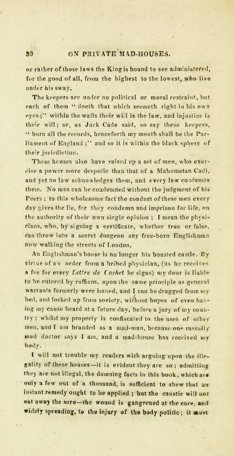 or rather of those laws the King is bound to see administered, fur the good of all, from the highest to the lowest, who live under his sway. The keepers are under no political or moral restraint, hut each of them  doeth that which seemeth right in his own eyes; within the walls their will is the law, and injustice is their will; or, as Jack Cade said, so say these keepers,  burn all the records, henceforth my mouth shall be the Par- liament of England ; and so it is within the black sphere of their jurisdiction. These houses also have raised up a set of men, who exer- cise a power more despotic than that of a Mahometan Cadi, and yet no law acknowledges them, and every law condemn* them. No man can be condemned without the judgment of his Peers ; to this wholesome fact the conduct of these men every day gives the lie, for they condemn and imprison for life, on the authority of their own single opinion ; I mean the physi- cians, who, by signing a certificate, whether true or false, can throw into a secret dungeon any free-bom Englishman now walking the streets of London. An Englishman's house, is no longer his boasted castle. By virtue of at order from a bribed physician, (as he receh es a fee for every Lettre de Cachet he signs) my door is liable to be entered by ruffians, upon the same principle as general warrants formerly were issued, and I can be dragged from my bed, and locked up from soeiety, without hopes of even hal- ing my cause heard at a future day, before a jury of my coun- try ; whilst my property is confiscated to the uses of other men, and I am branded as a mad-man, because onp rascally (nad doctor says I am, and a mad-house has received n.r body. I will not trouble my readers with arguing upon the ille- gality of these houses—it is evident they are so; admitting they are not illegal, the damning facts in this book, which ai« only a Tew out of a thousand, is sufficient to shew that an instant remedy ought to be applied ; but the caustic will not eat awaj the sore—the wound is gangrened at the corf, and widely spreading, to the injury of the body politic; it nH