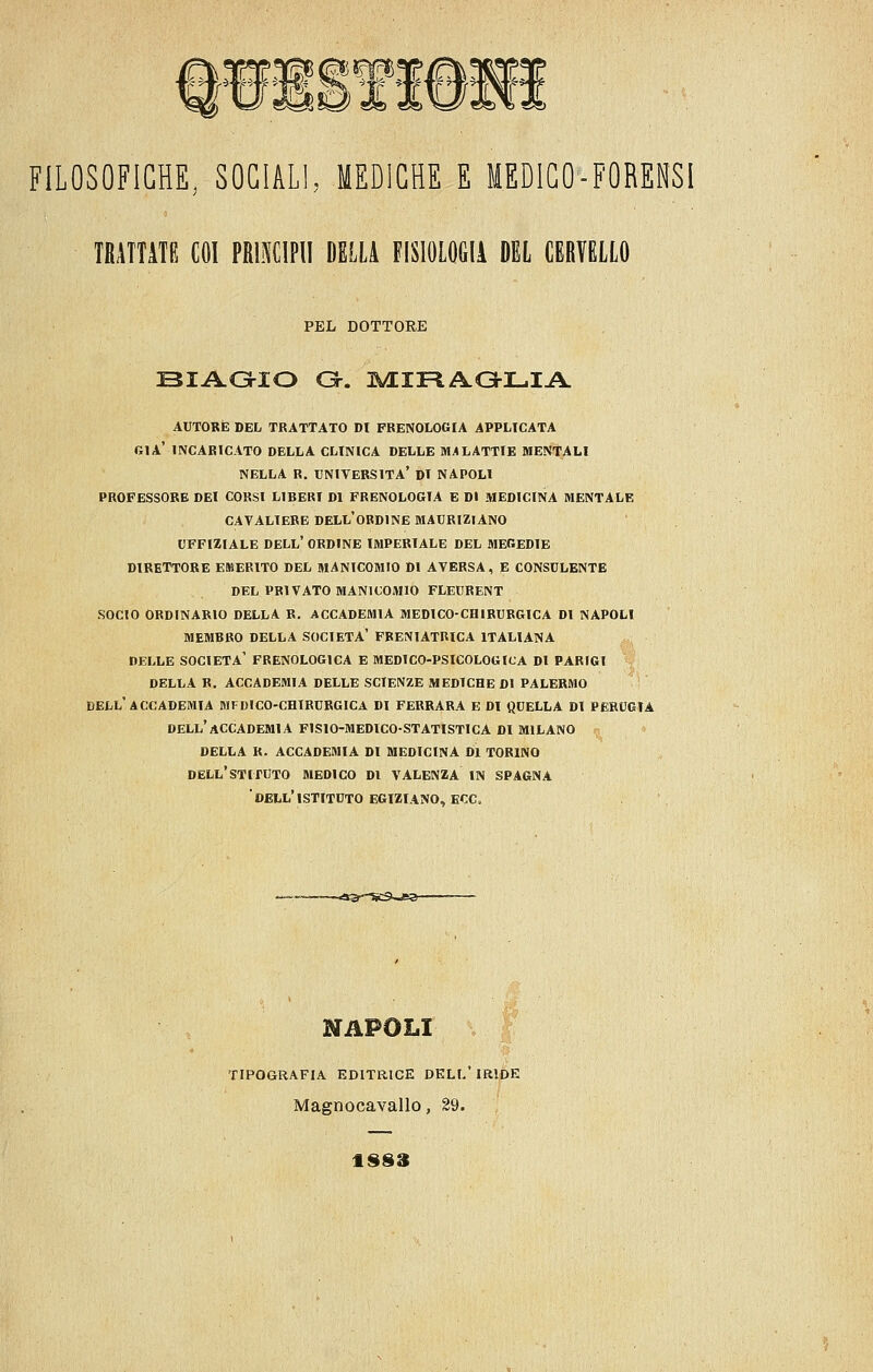 FILOSOFICHE, SOCIALI, MEDICHE E MEDICO-FORENSI IRATTITE COI PRBCIPII DELLA FISIOLOGIA DEL CERVELLO PEL DOTTORE oiAoio a-. 3M:ii=iA.a-i_iA. AUTORE DEL TRATTATO DI FRENOLOGIA APPLICATA già' INCARICATO DELLA CLINICA DELLE M;«LATTIE MENTALI NELLA R. università' DI NAPOLI PROFESSORE DEI CORSI LIBERI DI FRENOLOGIA E DI MEDICINA MENTALE CAVALIERE DELL'oRDINE MAURIZIANO UFFIZIALE dell' ORDINE IMPERIALE DEL MEGEDIE DIRETTORE EMERITO DEL MANICOMIO DI AVERSA, E CONSULENTE DEL PRIVATO MANICOMIO FLEURENT SOCIO ORDINARIO DELLA R. ACCADEMIA MEDICO-CHIRURGICA DI NAPOLI MEMBRO DELLA SOCIETÀ' FRENIATRICA ITALIANA DELLE società' FRENOLOGICA E MEDICO-PSICOLOGICA DI PARIGI DELLA R. ACCADEMIA DELLE SCIENZE MEDICHE DI PALERMO DELL'ACCADEMIA MFDICO-CHIRURGICA DI FERRARA E DI QUELLA DI PERUGIA dell'accademia FISIO-MEDICO-STATISTICA DI MILANO DELLA R. ACCADEMIA DI MEDICINA DI TORINO DELL'STIXUTO MEDICO DI VALENZA IN SPAGNA dell'istituto EGIZIANO, ECC. TIPOGRAFIA EDITRICE DELL IRIDE Magnocavallo, 29. 1SS3