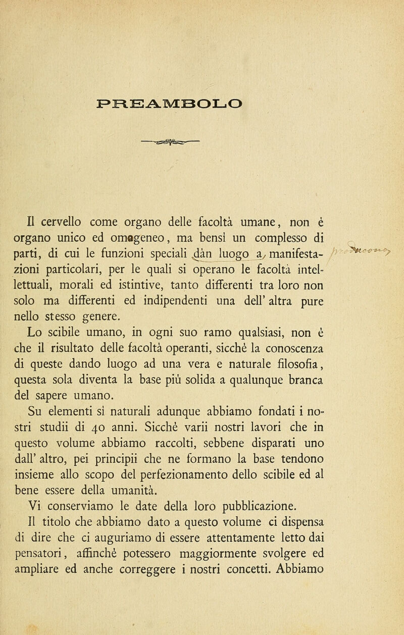 F>FlEA.lVEBOr-.0 Il cervello come organo delle facoltà umane, non è organo unico ed omogeneo, ma bensì un complesso di parti, di cui le funzioni speciali ^àn luogo a^ manifesta- zioni particolari, per le quali si operano le facoltà intel- lettuali, morali ed istintive, tanto differenti tra loro non solo ma differenti ed indipendenti una dell'altra pure nello stesso genere. Lo scibile umano, in ogni suo ramo qualsiasi, non é che il risultato delle facoltà operanti, sicché la conoscenza di queste dando luogo ad una vera e naturale filosofia, questa sola diventa la base più solida a qualunque branca del sapere umano. Su elementi si naturali adunque abbiamo fondati i no- stri studii di 40 anni. Sicché varii nostri lavori che in questo volume abbiamo raccolti, sebbene disparati uno dall' altro, pei principii che ne formano la base tendono insieme allo scopo del perfezionamento dello scibile ed al bene essere della umanità. Vi conserviamo le date della loro pubblicazione. Il titolo che abbiamo dato a questo volume ci dispensa di dire che ci auguriamo di essere attentamente letto dai pensatori, affinché potessero maggiormente svolgere ed ampliare ed anche correggere i nostri concetti. Abbiamo