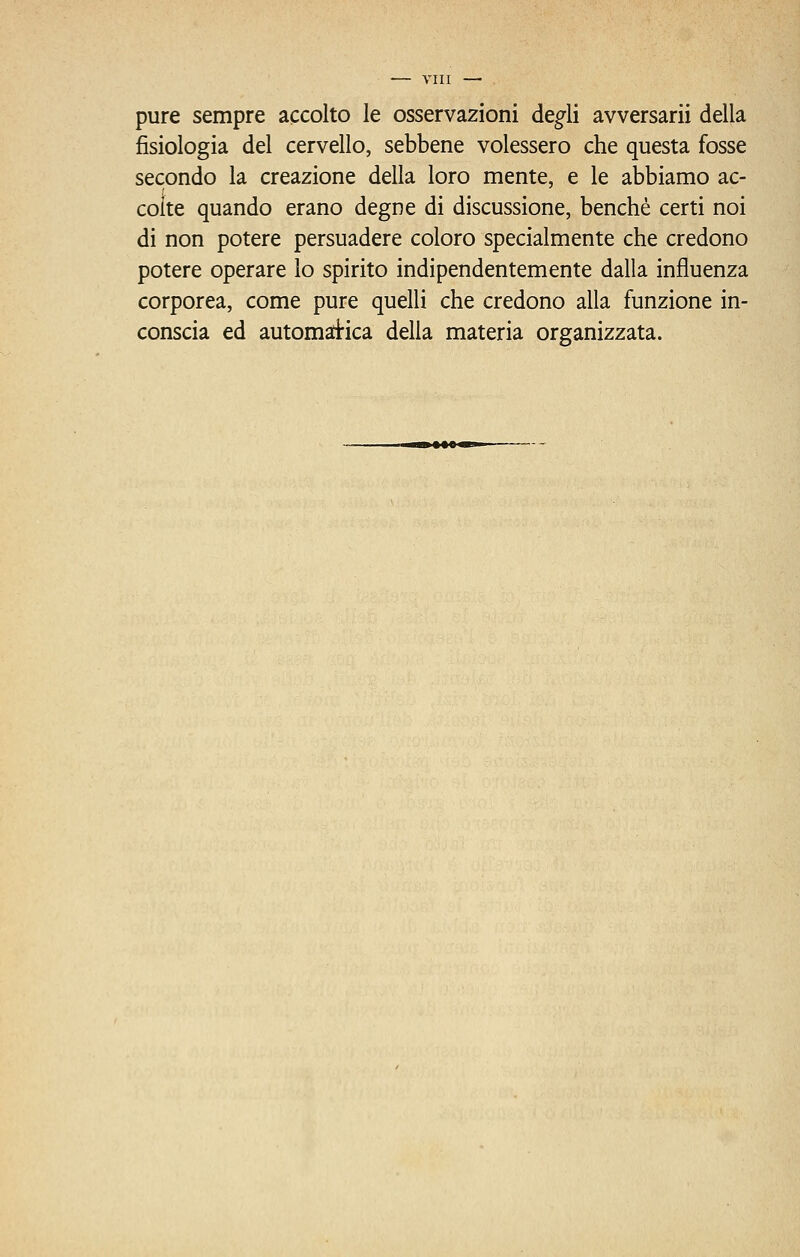 pure sempre accolto le osservazioni de^li avversarii della fisiologia del cervello, sebbene volessero che questa fosse secondo la creazione della loro mente, e le abbiamo ac- colte quando erano degne di discussione, benché certi noi di non potere persuadere coloro specialmente che credono potere operare lo spirito indipendentemente dalla influenza corporea, come pure quelli che credono alla funzione in- conscia ed automatica della materia organizzata.