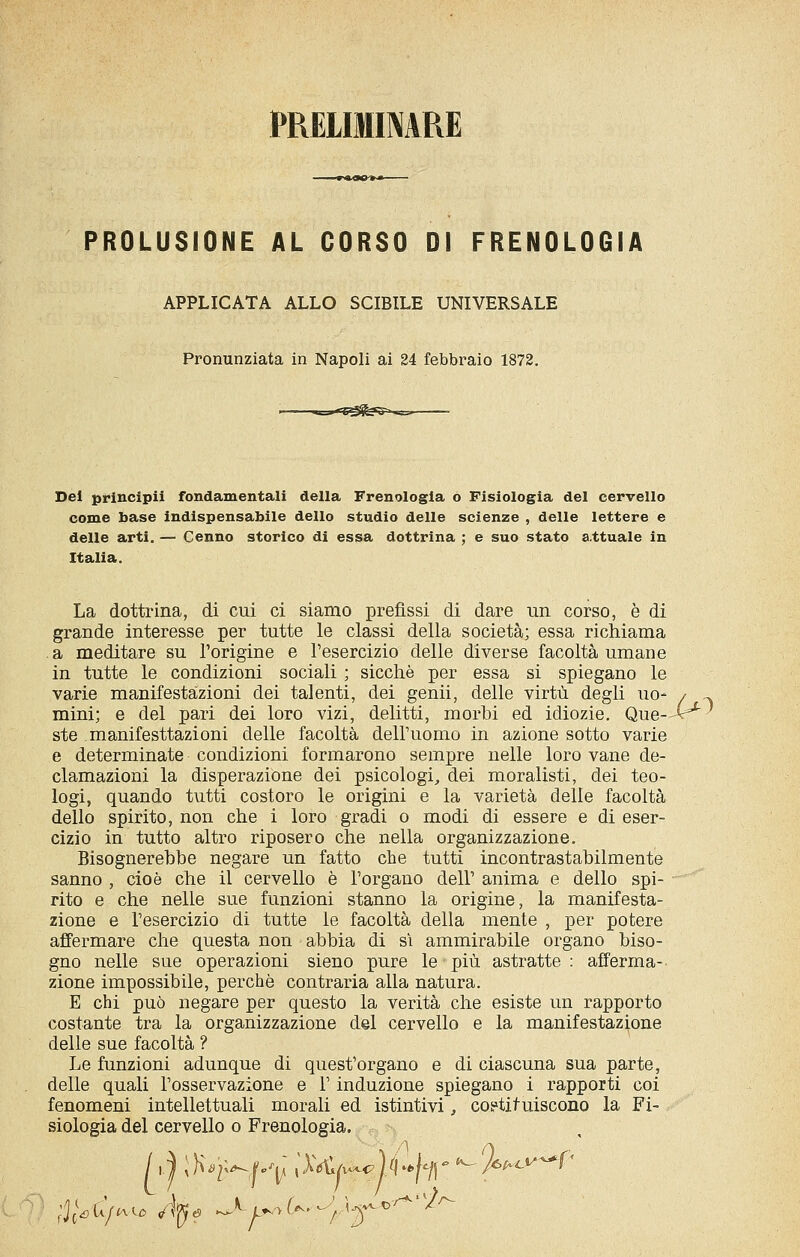 PRElIimARE PROLUSIONE AL CORSO DI FRENOLOGIA APPLICATA ALLO SCIBILE UNIVERSALE Pronunziata in Napoli ai 24 febbraio 1872. Del principi! fondamentali della Frenologia o Fisiologia del cervello come base indispensabile dello studio delle scienze , delle lettere e delle arti. — Cenno storico di essa dottrina ; e suo stato a.ttuale in Italia. La dottrina, di cui ci siamo prefìssi di dare un corso, è di grande interesse per tutte le classi della società; essa richiama . a meditare su l'origine e l'esercizio delle diverse facoltà umane in tutte le condizioni sociali ; sicché per essa si spiegano le varie manifestazioni dei talenti, dei genii, delle virtù degli uo- / mini; e del pari dei loro vizi, delitti, morbi ed idiozie. Que--^ ste manifesttazioni delle facoltà dell'uomo in azione sotto varie e determinate condizioni formarono sempre nelle loro vane de- clamazioni la disperazione dei psicologi, dei moralisti, dei teo- logi, quando tutti costoro le origini e la varietà delle facoltà dello spirito, non che i loro gradi o modi di essere e di eser- cizio in tutto altro riposero che nella organizzazione. Bisognerebbe negare un fatto che tutti incontrastabilmente sanno , cioè che il cervello è l'organo dell' anima e dello spi- rito e che nelle sue funzioni stanno la origine, la manifesta- zione e l'esercizio di tutte le facoltà della mente , per potere affermare che questa non abbia di si ammirabile organo biso- gno nelle sue operazioni sieno pure le più astratte : afferma- zione impossibile, perchè contraria alla natura. E chi può negare per questo la verità che esiste un rapporto costante tra la organizzazione del cervello e la manifestazione delle sue facoltà ? Le funzioni adunque di quest'organo e di ciascuna sua parte, delle quali l'osservazione e l'induzione spiegano i rapporti coi fenomeni intellettuali morali ed istintivi, co?tifuiscono la Fi- siologia del cervello o Frenologia. ,., >j