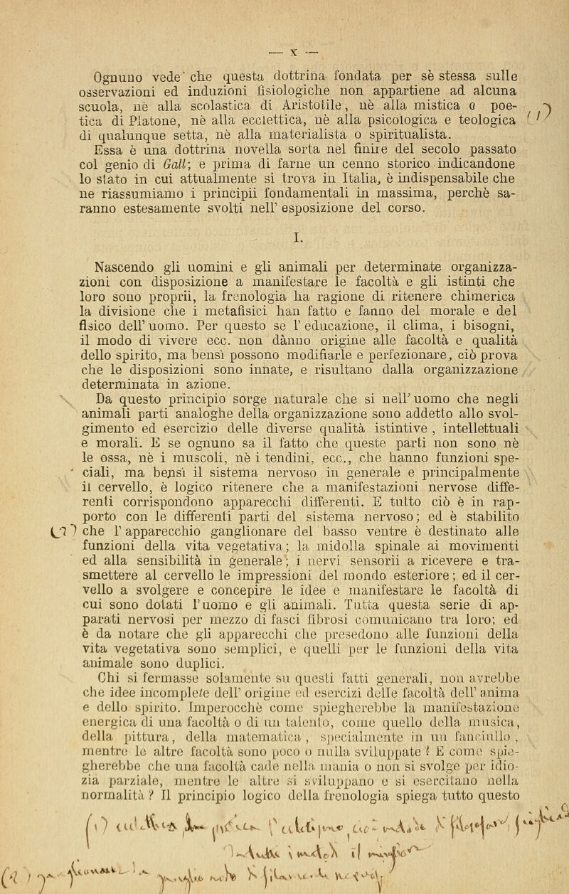 Ognuno vede' che questa dottrina fondata per se stessa sulle osservazioni ed induzioni fisiologiche non appartiene ad alcuna scuola, uè alla scolastica di Aristotile, uè alla mistica o poe- ~^ tica di Piatone, uè alla ecclettica, uè alla psicologica e teologica '. ' ■ di qualunque setta, uè alla materialista o spiritualista. Essa è una dottrina novella sorta nel finire del secolo passato col genio di Gali; e prima di farne un cenno storico indicandone lo slato in cui attualmente si trova in Italia, è indispensabile che ne riassumiamo i principi! fondamentali in massima, perchè sa- ranno estesamente svolti nell' esposizione del corso. Nascendo gli uomini e gii animali per determinate organizza- zioni con disposizione a manifestare le facoltà e gli istinti che loro sono proprii, la frenologia ha ragione di ritenere chimerica la divisione che i metafìsici han fatto e fanno del morale e del fisico dell'uomo. Per questo se l'educazione, il clima, i bisogni, il modo di vivere ecc. non danno origine alle facoltà e qualità dello spirito, ma bensì possono modifìarle e perfezionare, ciò prova che le disposizioni sono innate, e risultano dalla organizzazione determinata in azione. Da questo principio sorge naturale che si nell'uomo che negli animali parti analoghe della organizzazione sono addetto allo svol- gimento ed esercizio delle diverse qualità istintive , intellettuali e morali. E se ognuno sa il fatto che queste parti non sono né le ossa, uè i muscoli, uè i tendini, ecc., che hanno funzioni spe- ' ciali, ma belisi il sistema nervoso in generale e principalmente li cervello, è logico ritenere che a manifestazioni nervose diffe- renti corrispondono apparecchi differenti. E tutto ciò è in rap- porto con le differenti parti del sistema nervoso; ed è stabilito ^ 1 che r apparecchio ganglionare del basso ventre è destinato alle funzioni della vita vegetativa; la midolla spinale ai movimenti ed alla sensibilità in generale; i nervi sensorii a ricevere e tra- smettere al cervello le impressioni del mondo esteriore; ed il cer- vello a svolgere e concepire le idee e manifestare le facoltà di cui sono dotati l'uomo e gii animali. Tutta questa serie di ap- parati nervosi per mezzo di fasci fibrosi comunicano tra loro; ed è da notare che gii apparecchi che precedono alle funzioni della vita vegetativa sono semplici, e quelli per le funzioni della vita animale sono duplici. Chi si fermasse solamente su questi fatti generali, non avrebbe che idee incomplete dell' origine od esercizi delle facoltà dell' anima e dello spirito. Imperocché come spiegherebbe la manifestazione energica di una facoltà o di un talento, come quello della musica, della pittura, della matematica, specialmente in un fanciullo, mentre lo altro facoltà sono poco o nulla sviluppate % E come spie- gherebbe che una facoltà cade nella luaiiia o non si svolge per idio- zia parziale, mentre le altre si sviluppano e si esercitano nella normalità ? Il principio logico della frenologia spiega tutto questo