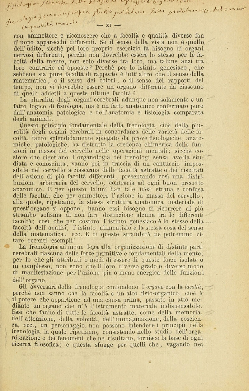 con ammettere e riconoscere che a facoltà e qualità diverse fan d'uopo apparecchi differenti. Se il senso della vista non è quello dell'udito, sicché pel loro proprio esercizio fa bisogno di organi nervosi differenti, perchè non dovrebbe essere lo stesso per le fa- coltà della mente, non solo diverse tra loro, ma talune anzi tra loro contrarie ed opposte ? Perchè per lo istinto genesiaco , che sebbene sia pure facoltà di rapporto è tutt' altro che il senso della matematica ,. o il senso dei colori, o il senso dei rapporti del tempo, non vi dovrebbe essere un organo differente da ciascuno di quelli addetti a queste ultime facoltà ? La pluralità degli organi cerebrali adunque non solamente è un fatto logico di fisiologia, ma è un fatto anatomico confermato pure dall'anatomia patologica e dell'anatomia e fisiologia comparata degli animali. Questo principio fondamentale della frenologia, cioè della plu- ralità degli organi cerebrali in concordanza delle varietà delle fa- coltà, tanto splendidamente spiegato da prove fisiologiche, anato- miche, patologiche, ha distrutto la credenza chimerica delle fun- zioni in massa del cervello nelle operazioni mentali ; sicché co- storo che rigettano l'organologia dei frenologi senza averla stu- ~ diata e conosciuta, vanno poi in traccia di un cantuccio impos- sibile nel cervello a ciasciana delle facoltà astratte o dei risultati dell' azione di più facoltà differenti, presentando così una distri- buzione arbitraria del cervello^ contraria ad ogni buon precetto anatomico. E per questo taluni han tale idea strana e confusa delle facoltà, che per ammettere 1' azione in massa del cervello , alla quale, ripetiamo, la stessa struttura anatomica materiale di quest' organo si oppone , hanno essi bisogno di ricorrere al più strambo sofisma di non fare distinzione alcuna tra le differenti fa^coltà ; così che per costoro l'istinto genesiaco è lo stesso della facoltà dell' analisi, l'istinto alimentizio è la stessa cosa del senso della matematica, ecc. E di queste strambità ne potremmo ci- tare recenti esempii! La frenologia adunque lega alla organizzazione di dfstinte parti cerebrali ciascuna delle forze primitive e fondamentali della mente; per lo che gli attributi o modi di essere di queste forze isolate o in complesso, non sono che il loro diverso grado, o diverso modo di manifestazione per l'azione più o meno energica delle funzioni dell' organo. Gli avversari della frenologia confondono Vergano conia, facoltà, - perchè non sanno che la facoltà è un atto flsio-organico, cioè è il potere che appartiene ad una causa prima, passato in atto me- diante un organo che n' è l'istrumento materiale indispensabile. Essi che fanno di tutte le facoltà astratte, come della memoria, deir attenzione, della volontà, dell'immaginazione, della coscien- za, ecc., un personaggio, non possono intenderei principii della frenologia, la quale ripetiamo, consistendo nello studio dell' orga- nizzazione e dei fenomeni che ne risultano, fornisce la base di ogni ricerca filosofica; e questa sfugge per quelli che, vagando nei