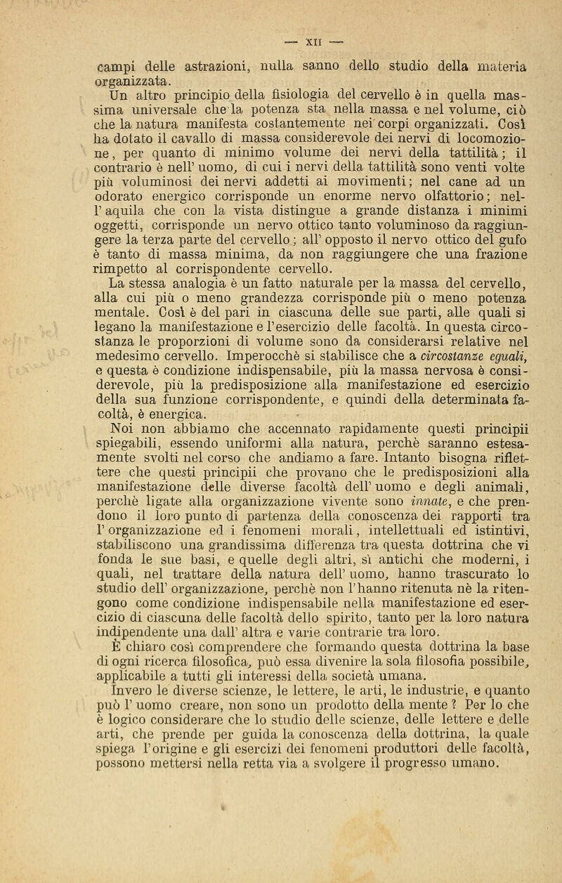 •—XII —= campi delle astrazioni, nulla sanno dello studio della materia organizzata. Un altro principio della fisiologia del cervello è in quella mas- sima universale chela potenza sta nella massa e nel volume, ciò die la natura manifesta costantemente nei corpi organizzati. Cosi Ila dotato il cavallo di massa considerevole dei nervi di locomozio- ne , per quanto di minimo volume dei nervi della tattilità ; il contrario è nell' uomo, di cui i nervi della tattilità sono venti volte più voluminosi dei nervi addetti ai movimenti ; nel cane ad un odorato energico corrisponde un enorme nervo olfattorio; nel- r aquila che con la vista distingue a grande distanza i minimi oggetti, corrisponde un nervo ottico tanto voluminoso da raggiun- gere la terza parte del cervello ; all' opposto il nervo ottico del gufo è tanto di massa minima, da non raggiungere che una frazione rimpetto al corrispondente cervello. La stessa analogia è un fatto naturale per la massa del cervello, alla cui più 0 meno grandezza corrisponde più o meno potenza mentale. Cosi è del pari in ciascuna delle sue parti, alle quali si legano la manifestazione e l'esercizio delle facoltà. In questa circo- stanza le proporzioni di volume sono da considerarsi relative nel medesimo cervello. Imperocché si stabilisce che a circostanze eguali, e questa è condizione indispensabile, più la massa nervosa è consi- derevole, più la predisposizione alla manifestazione ed esercizio della sua funzione corrispondente, e quindi della determinata fa- coltà, è energica. Noi non abbiamo che accennato rapidamente questi principii spiegabili, essendo uniformi alla natura, perchè saranno estesa- mente svolti nel corso che andiamo a fare. Intanto bisogna riflet- tere che questi principii che provano che le predisposizioni alla manifestazione delle diverse facoltà dell' uomo e degli animali, perchè ligate alla organizzazione vivente sono innate, e che pren- dono il loro punto di partenza della conoscenza dei rapporti tra r organizzazione ed i fenomeni morali, intellettuali ed istintivi, stabiliscono una grandissima differenza tra questa dottrina che vi fonda le sue basi, e quelle degli altri, sì antichi che moderni, i quali, nel trattare della natura dell' uomo, hanno trascurato lo studio dell' organizzazione, perchè non l'hanno ritenuta ne la riten- gono come condizione indispensabile nella manifestazione ed eser- cizio di ciascuna delle facoltà dello spirito, tanto per la loro natura indipendente una dall' altra e varie contrarie tra loro. È chiaro così comprendere che formando questa dottrina la base di ogni ricerca filosofica, può essa divenire la sola filosofìa possibile, applicabile a tutti gli interessi della società umana. Invero le diverse scienze, le lettere, le arti, le industrie, e quanto può r uomo creare, non sono un prodotto della mente ? Per lo che è logico considerare che lo studio delle scienze, delle lettere e delle arti, che prende per guida la conoscenza della dottrina, la quale spiega l'origine e gli esercizi dei fenomeni produttori delle facoltà, possono mettersi nella retta via a svolgere il progresso umano.