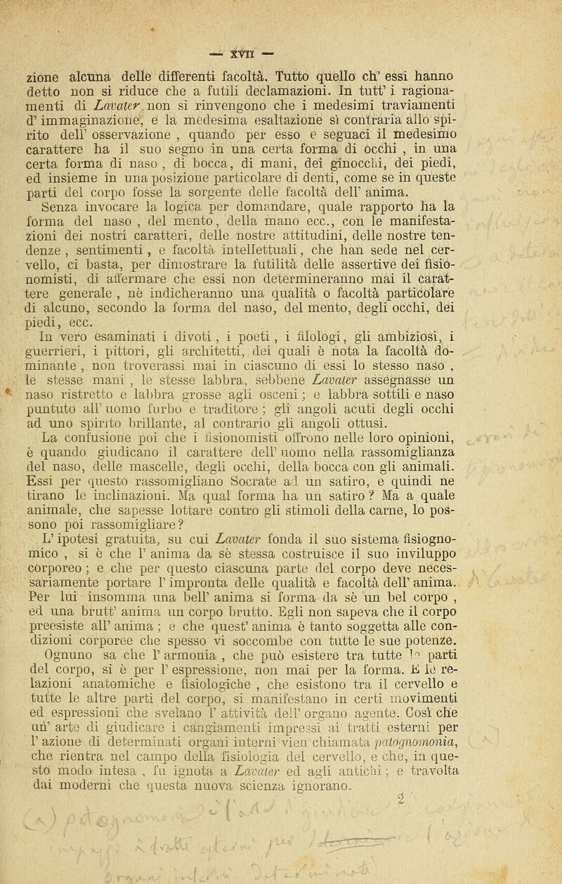 — XVll — zione alcuna delle differenti facoltà. Tutto quello eh.' essi hanno detto non si riduce che a futili declamazioni. In tutt' i ragiona- menti di Lavater. non si rinvengono che i medesimi traviamenti d'immaginazione, e la medesima esaltazione si contraria allo spi- rito dell' osservazione , quando per esso e seguaci il medesimo carattere ha il suo segno in una certa forma di occhi , in una certa forma di naso , di bocca, di mani, dei ginocchi, dei piedi, ed insieme in una posizione particolare di denti, come se in queste parti del corpo fosse la sorgente delle facoltà dell' anima. Senza invocare la logica per domandare, quale rapporto ha la forma del naso , del mento, della mano ecc., con le manifesta- zioni dei nostri caratteri, delle nostre attitudini, delle nostre ten- denze , sentimenti, e facoltà intellettuali, che han sede nel cer- vello, ci basta, per dimostrare la futilità delle assertive dei fisio- nomisti, di affermare che essi non determineranno mai il carat- tere generale , ne indicheranno una qualità o facoltà particolare di alcuno, secondo la forma del naso, del mento, degli occhi, dei jjiedi, ecc. In vero esaminati i di voti , i poeti , i filologi, gli ambiziosi, i guerrieri, i pittori, gli architetti, dei quali è nota la facoltà do- minante , non troverassi mai in ciascuno di essi lo stesso naso , le stesse mani , le stesse labbra, sebbene Lavater assegnasse un naso ristretto e labbra grosse agli osceni ; e labbra sottili e naso puntuto all'uomo furbo e traditore; gli angoli acuti degli occhi ad uno spirito brillante, al contrario gli angoli ottusi. La confusioDe poi che i fisionomisti offrono nelle loro opinioni, è quando giudicano il carattere dell' uomo nella rassomiglianza del naso, delle mascelle, degli occhi, della bocca con gli animali. Essi per questo rassomigliano Socrate ad un satiro, e quindi ne tirano le inclinazioni. Ma qual forma ha un satiro ? Ma a quale animale, che sapesse lottare contro gli stimoli della carne, lo pos- sono poi rassomigliare? L'ipotesi gratuita, su cui Lavater fonda il suo sistema fisiogno- mico , si è che 1' anima da se stessa costruisce il suo inviluppo corporeo ; e che per questo ciascuna parte del corpo deve neces- sariamente portare l'impronta delle qualità e facoltà dell'anima. Per lui insomma una beli' anima si forma da sé un bel corpo , ed una brutt' anima un corpo brutto. Egli non sapeva che il corpo preesiste all' anima ; e che quest' anima è tanto soggetta alle con- dizioni corporee che spesso vi soccombe con tutte le sue potenze. Ognuno sa che l'armonia , che può esistere tra tutte In parti del corpo, si è per l'espressione, non mai per la forma. K le re- lazioni anatomiche e fisiologiche , che esistono tra il cervello e tutte le altre parti del corpo, si manifestano in certi movimenti ed espressioni che svelano 1' attività dell' organo agente. Cosi che un' arte di giudicare i cangiamenti impressi ai tratti esterni per l'azione di determinati organi interni vien chiamata j^f^oj^nomoma, che rientra nel campo della fisiologia del cervello, e che, in que- sto modo intesa , fu ignota a Lavater ed agii antichi ; e travolta dai moderni che questa nuova scienza ignorano.