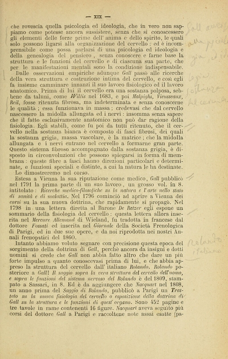 che rovescia quella psicologia ed ideologia, che in vero non sap- piamo come potesse ancora sussistere, senza che si conoscessero gli elementi delle forze prime dell' anima e dello spirito, le quali solo possono ligarsi alla organizzazione del cervello : ed è incom- prensibile come possa parlarsi di una psicologia ed ideologia e della genealogia del pensiero , senza conoscere e farne base la struttura e le funzioni del cervello e di ciascuna sua parte, che per le manifestazioni mentali sono la condizione indispensabile. Dalle osservazioni empiriche adunque Gali passò alle ricerche della vera struttura e costruzione intima del cervello, e così egli fa insieme camminare innanzi il suo lavoro fisiologico ed il lavoro anatomico. Prima di lui il cervello era una sostanza polposa, seb- bene da taluni, come Willis nel 1683, e poi Malpiglu, Vieusseaux, Reti, fosse ritenuta fibrosa, ma indeterminata e senza conoscerne le qualità ; essa funzionava in massa ; credevasi che dal cervello nascessero la midolla allungata ed i nervi : insomma senza sapere che il fatto esclusivamente anatomico non può dar ragione della fisiologia. Egli stabilì, come fu poi da tutti ritenuto, che il cer- vello nella sostanza bianca è composto di fasci fibrosi, dei quali la sostanza grigia, massa vascolare, è la matrice ; che la midolla allungata e i nervi entrano nel cervello a formarne gran parte. Questo sistema fibroso accompagnato dalla sostanza grigia, è di- sposto in circonvoluzioni che possono spiegarsi in forma di mem- brana : queste fibre a fasci hanno direzioni particolari e determi- nate, e funzioni speciali e distinte, a cui la natura le ha destinate. Lo dimostreremo nel corso. Estesa a Vienna la sua riputazione come medico, Gali pubblicò nel 1791 la prima parte di un suo lavoro , un grosso voi. in 8. intitolato : Ricerche medico-filosofiche su la natura e V arte nello stato eli sanità e di malattia. Nel 1796 cominciò ad aprire a Vienna dei corsi su la sua nuova dottrina, che rapidamente si propagò. Nel 1798 in ■ una lettera diretta al Barone De Retzer egli espone un sommario della fisiologia del cervello : questa lettera allora inse- rita nel Mercure Allemand di Wieland, fu tradotta in francese dal dottore Fossati ed inserita nel Giornale della Società Frenologica di Parigi, ed in due sue opere, e da noi riprodotta nei nostri An- nali frenopatici del 1860. Intanto abbiamo voluto segnare con precisione questa epoca del sorgimento della dottrina di Gali, perchè ancora da insigni e dotti uomini si crede che Gali non abbia fatto altro che dare un più forte impulso a quanto conoscevasi prima di lui, e che abbia ap- preso la struttura del cervello dall' italiano Rolando, Rolando po- steriore a Gali 1 II saggio sopra la vera struttura del cervello dell'uomo, e sopra le funzioni del sistema nervoso del Rolando è del 1809, stam- pato a Sassari, in 8. Ed è da aggiungere che Nacquart nel 1808, un anno prima del Saggio di Rolando, pubblicò a Parigi un Trat- tato su la nuova fisiologia del cervello o esposizione della dottrina di Gali su la struttura e le funzioni di quesf organo. Sono 452 pagine e tre tavole in rame contenenti 16 figure. Nacquart aveva seguito più corsi del dottore Gali a Parigi e raccoltene note assai esatte (pa-