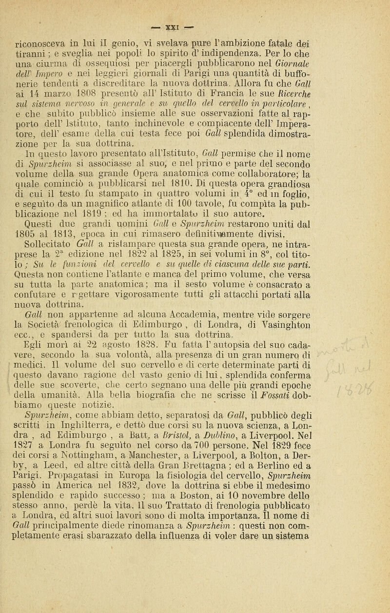 riconosceva in lui il genio, vi svelava pure l'ambizione fatale dei tiranni ; e sveglia nei popoli lo spirito d'indipendenza. Per lo che una ciurma di ossequiosi per piacergli pubblicarono nel Giornale deir Impero e nei leggieri giornali di Parigi una quantità di buffo- nerie tendenti a discreditare la nuova dottrina. Allora fu che Gali ai 14 marzo 1808 presentò all' Istituto di Francia le sue Ricerche sul sistema nervoso in generale e su quello elei cervello in particolare, e che subito pubblicò insieme alle sue osservazioni fatte al rap- porto dell' Istituto, tanto inchinevole e compiacente dell' Impera- tore, dell' esame della cui testa fece poi Gali splendida dimostra- zione per la sua dottrina. In questo lavoro presentato all'Istituto, Gali permise che il nome di Spurzheim si associasse al suo, e nel primo e parte del secondo volume della sua grande Opera anatomica come collaboratore; la quale cominciò a pubblicarsi nel 1810. Di questa opera grandiosa di cui il testo fu stampato in quattro volumi in 4° ed m foglio, e seguito da un magnifico atlante di 100 tavole, fu compita la pub- blicazione nel 1819 ; ed ha immortalato il suo autore. Questi due grandi uomini Gali e Spurzheim restarono uniti dal 1805 al 1813, epoca in cui rimasero definitivamente divisi. Sollecitato Gali a ristampare questa sua grande opera, ne intra- prese la 2 edizione nel 1822 al 1825, in sei volumi in 8°, col tito- lo ; Su le funzioni del cervello e su quelle di ciascuna delle sue partì. Questa non contiene l'atlante e manca del primo volume, che versa su tutta la parte anatomica; ma il sesto volume è consacrato a confutare e r'gettare vigorosamente tutti gli attacchi portati alla nuova dottrina. Gali non appartenne ad alcuna Accademia, mentre vide sorgere la Società frenologica di Edimburgo , di Londra, di Vasinghton ecc., e spandersi da per tutto la sua dottrina, Egli mori ai 22 agosto 1828. Fu fatta 1' autopsia del suo cada- vere, secondo la sua volontà, alla presenza di un gran numero di medici. Il -volume del suo cervello e di certe determinate parti di questo davano ragione del vasto genio di lui, splendida conferma delle sue scoverte, cbe certo segnano una delle più grandi epoche della umanità. Alla bella biografia che ne scrisse il Fossati dob- biamo queste notizie. Spurzheim, come abbiam detto, separatosi da Gali, pubblicò degli scritti in Inghilterra, e dettò due corsi su la nuova scienza, a Lon- dra , ad Edimburgo , a Batt, a Bristol, a Lublino, a Liverpool. Nel 1827 a Londra fu seguito nel corso da 700 persone. Nel 1829 fece dei corsi a Nottingham, a Manchester, a Liverpool, a Bolton, a Der- by, a Leed, ed altre città della Gran Brettagna ; ed a Berlino ed a Parigi. Propagatasi in Europa la fisiologia del cervello, Spurzheim passò in America nel 1832, dove la dottrina si ebbe il medesimo splendido e rapido successo ; ma a Boston, ai 10 novembre dello stesso anno, perde la vita. Il suo Trattato di frenologia pubblicato a Londra, ed altri suoi lavori sono di molta importanza. Il nome di Gali principalmente diede rinomanza a Spurzheim : questi non com- pletamente erasi sbarazzato della influenza di voler dare un sistema