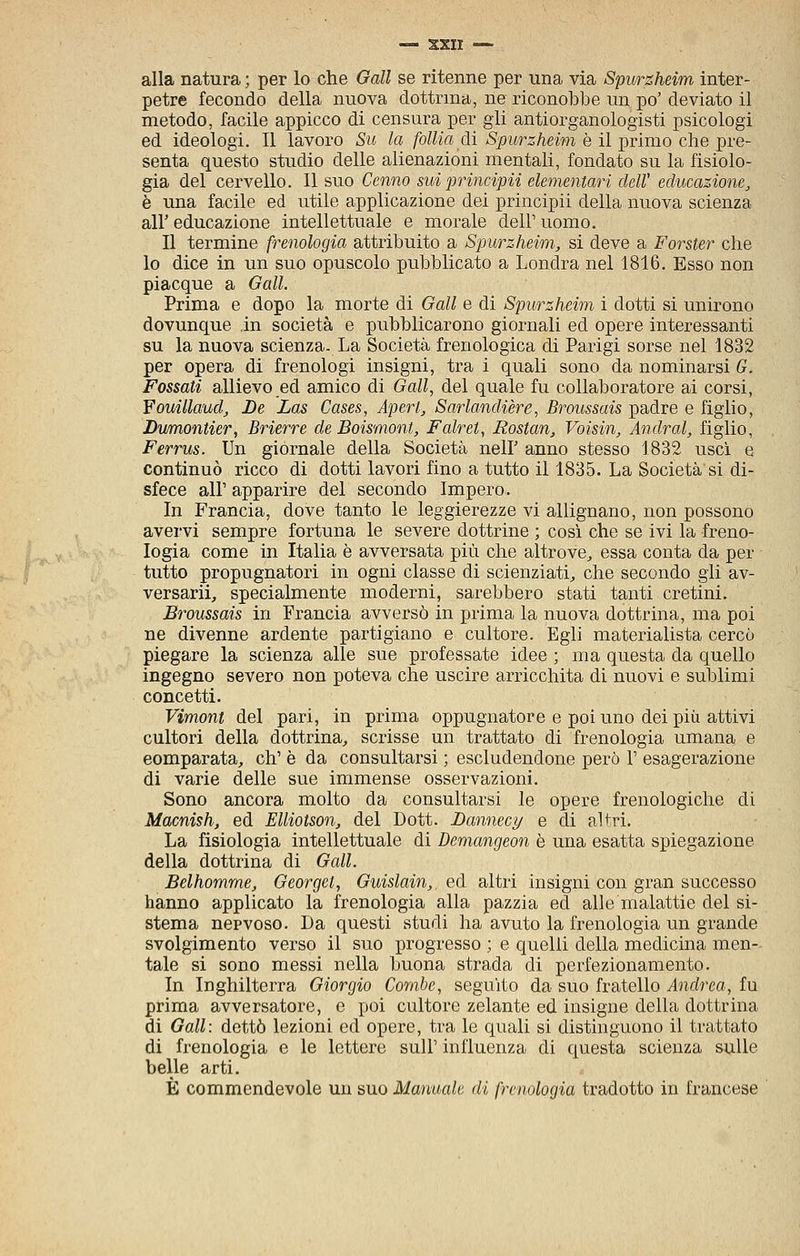 alla natura ; per lo che Gali se ritenne per una via Spurzheim inter- petre fecondo della nuova dottrina, ne riconobbe un po' deviato il metodo, facile appicco di censura per gii antiorganologisti psicologi ed ideologi. Il lavoro Sit la follia di Spurzheiìn è il-grimo che i^re- senta questo studio delle alienazioni mentali, fondato su la fisiolo- gia del cervello. Il suo Cenno suiprincipii elementari clelV educazione, è una facile ed utile applicazione dei principii della nuova scienza air educazione intellettuale e morale dell' uomo. Il termine frenologia attribuito a Spurzheim, si deve a Forster che lo dice in un suo opuscolo pubblicato a Londra nel 1816. Esso non piacque a Gali. Prima e dopo la morte di Gali e di Spurzheim i dotti si unirono dovunque in società e pubblicarono giornali ed opere interessanti su la nuova scienza. La Società frenologica di Parigi sorse nel 1832 per opera di frenologi insigni, tra i quali sono da nominarsi G. Fossati allievo ed amico di Gali, del quale fu collaboratore ai corsi, Youillaud, Le Las Cases, Apert, Sarlandière, Broussais padre e figlio, Dumontier, Brierre de Boismont, Falret, Rostan, Voisin, Andrai, figlio, Ferrus. Un giornale della Società nelF anno stesso 1832 usci e continuò ricco di dotti lavori fino a tutto il 1835. La Società si di- sfece air apparire del secondo Impero. In Francia, dove tanto le leggierezze vi allignano, non possono avervi sempre fortuna le severe dottrine ; così che se ivi la freno- logia come in Italia è avversata più che altrove^ essa conta da per tutto propugnatori in ogni classe di scienziati, che secondo gli av- versarli, specialmente moderni, sarebbero stati tanti cretini. Broussais in Francia avversò in prima la nuova dottrina, ma poi ne divenne ardente partigiano e cultore. Egli materialista cercò piegare la scienza alle sue professate idee ; ma questa da quello ingegno severo non poteva che uscire arricchita di nuovi e sublimi concetti. Vimont del pari, in prima oppugnatore e poi uno dei più attivi cultori della dottrina, scrisse un trattato di frenologia umana e comparata, eh' è da consultarsi ; escludendone però 1' esagerazione di varie delle sue immense osservazioni. Sono ancora molto da consultarsi le opere frenologiche di Macnish, ed Elliotson, del Dott. Lannecy e di altri. La fisiologia intellettuale di Demangeon è una esatta spiegazione della dottrina di Gali. Belhomme, Georget, Guislain,, ed altri insigni con gran successo hanno applicato la frenologia alla pazzia ed alle malattie del si- stema nervoso. Da questi studi ha avuto la frenologia un grande svolgimento verso il suo progresso ; e quelli della medicina men- tale si sono messi nella buona strada di perfezionamento. In Inghilterra Giorgio Combe, seguito da suo fratello Andrea, fu prima avversatore, e poi cultore zelante ed insigne della dottrina di Gali: dettò lezioni ed opere, tra le quali si distinguono il trattato di frenologia e le lettere suU' influenza di questa scienza sulle belle arti. È commendevole un suo Manuale di frenologia tradotto in francese