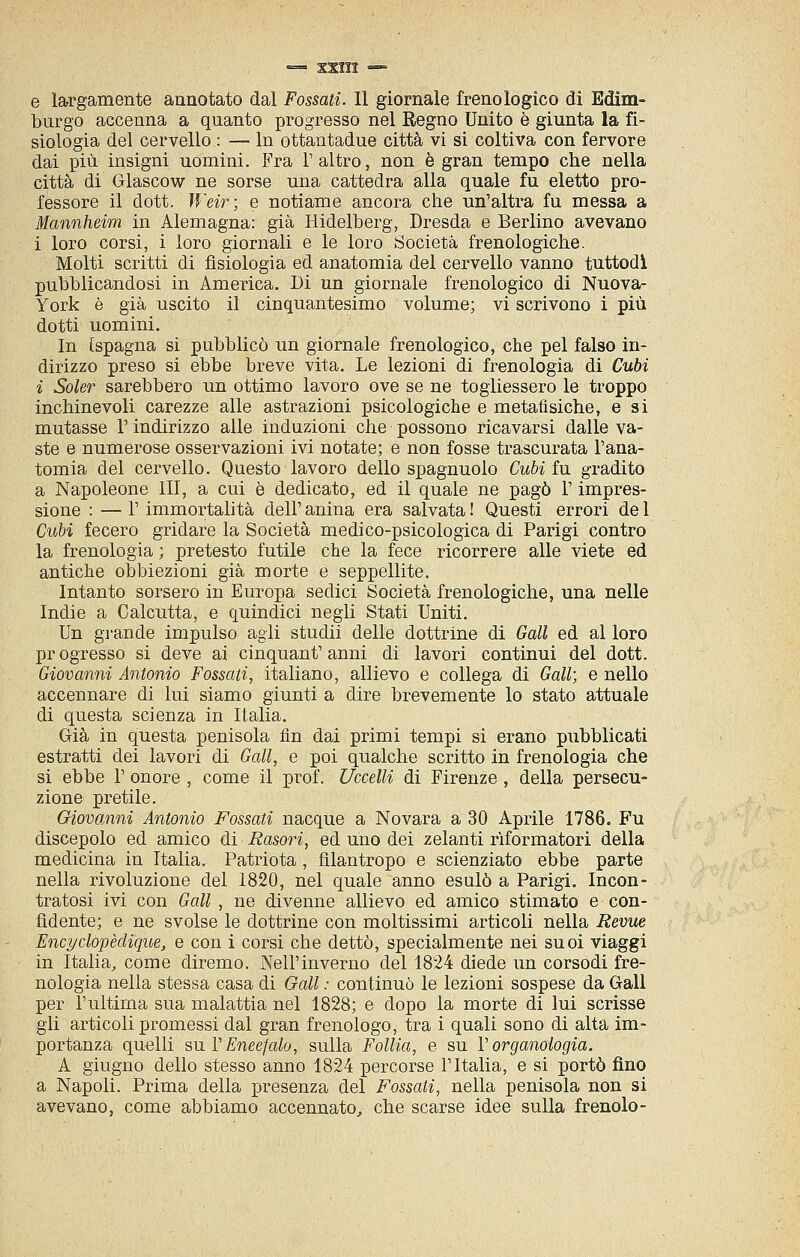 e largamente annotato dal Fossati. Il giornale frenologico di Edim- burgo accenna a quanto progresso nel Regno Unito è giunta la fi- siologia del cervello : —• In ottantadue città vi si coltiva con fervore dai più insigni uomini. Fra V altro, non è gran tempo che nella città di Glascow ne sorse una cattedra alla quale fu eletto pro- fessore il dott. Weir; e notiame ancora che un'altra fu messa a Mannheim in Alemagna: già Hidelberg, Dresda e Berlino avevano i loro corsi, i loro giornali e le loro Società frenologiche. Molti scritti di fisiologia ed anatomia del cervello vanno tuttodì pubblicandosi in America. Di un giornale frenologico di Nuova- York è già uscito il cinquantesimo volume; vi scrivono i più dotti uomini. In [spagna si pubblicò un giornale frenologico, che pel falso in- dirizzo preso si ebbe breve vita. Le lezioni di frenologia di Cubi i Soler sarebbero un ottimo lavoro ove se ne togliessero le troppo inchinevoli carezze alle astrazioni psicologiche e metafìsiche, e si mutasse l'indirizzo alle induzioni che possono ricavarsi dalle va- ste e numerose osservazioni ivi notate; e non fosse trascurata l'ana- tomia del cervello. Questo lavoro dello spagnuolo Cubi in gradito a Napoleone III, a cui è dedicato, ed il quale ne pagò V impres- sione : — r immortalità dell' anina era salvata ! Questi errori de 1 Cubi fecero gridare la Società medico-psicologica di Parigi contro la frenologia ; pretesto futile che la fece ricorrere alle viete ed antiche obbiezioni già morte e seppellite. Intanto sorsero in Europa sedici Società frenologiche, una nelle Indie a Calcutta, e quindici negli Stati Uniti. Un grande impulso agli studii delle dottrine di Gali ed al loro pr egresso si deve ai cinquant' anni di lavori continui del dott. Giovanni Antonio Fossati, italiano, allievo e collega di Gali; e nello accennare di lui siamo giunti a dire brevemente lo stato attuale di questa scienza in Italia. Già in questa penisola fin dai primi tempi si erano pubblicati estratti dei lavori di Gali, e poi qualche scritto in frenologia che si ebbe 1' onore , come il prof. Uccelli di Firenze , della persecu- zione pretile. Giovanni Antonio Fossati nacque a Novara a 30 Aprile 1786. Fu discepolo ed amico di Rasori, ed uno dei zelanti riformatori della medicina in Italia. Patriota, filantropo e scienziato ebbe parte nella rivoluzione del 1820, nel quale anno esulò a Parigi. Incon- tratosi ivi con Gali , ne divenne allievo ed amico stimato e con- fidente; e ne svolse le dottrine con moltissimi articoli nella Revue Encyclopèdìque, e con i corsi che dettò, specialmente nei suoi viaggi in Italia^ come diremo. Nell'inverno del 1824 diede un corsodi fre- nologia nella stessa casa di Gali : continuò le lezioni sospese da Gali per l'ultima sua malattia nel 1828; e dopo la morte di lui scrisse gli articoli promessi dal gran frenologo, tra i quali sono di alta im- portanza quelli su VEncefalo, sulla Follia, e su V organologia. A giugno dello stesso anno 1824 percorse l'Italia, e si portò fino a Napoli. Prima della presenza del Fossati, nella penisola non si avevano, come abbiamo accennato^ che scarse idee sulla frenolo-
