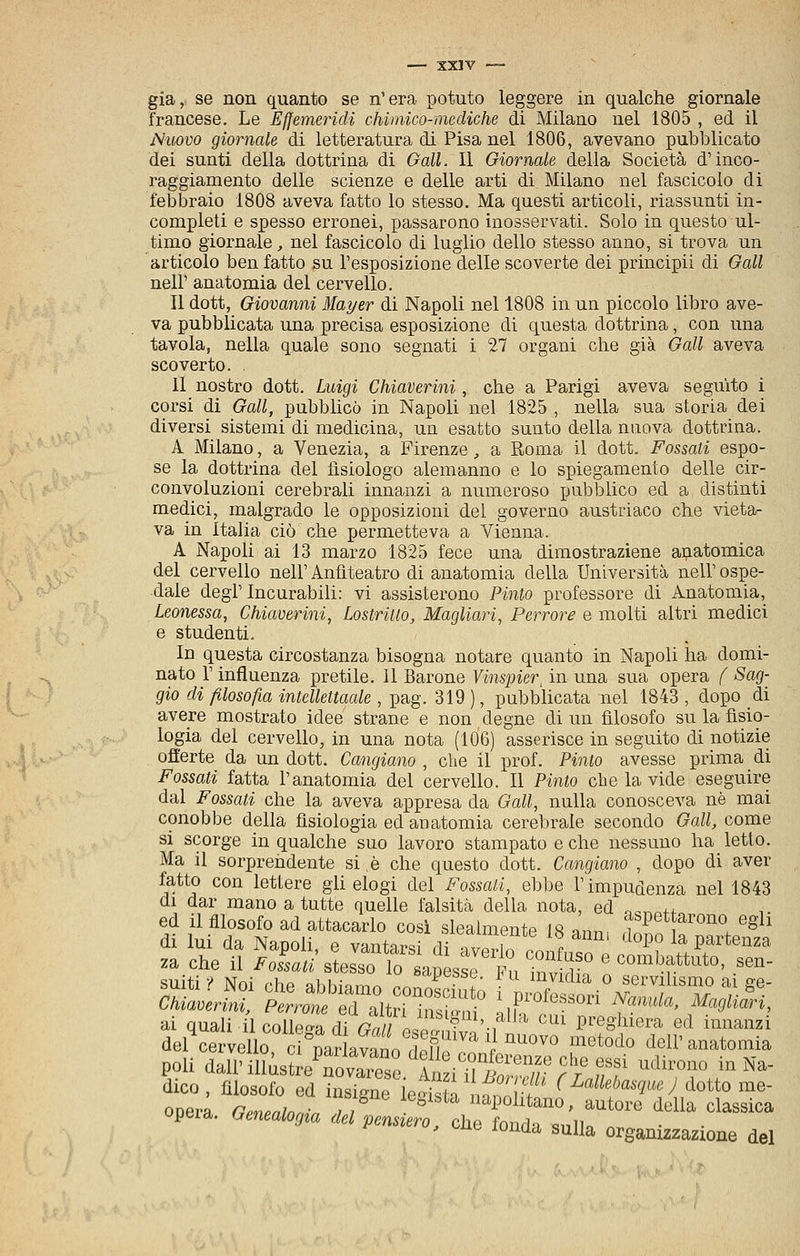 già, se non quanto se n'era potuto leggere in qualche giornale francese. Le Effemeridi chimico-mediche di Milano nel 1805 , ed il Nuovo giornale di letteratura di Pisa nel 1806, avevano pubblicato dei sunti della dottrina di Oall. Il Giornale della Società d'inco- raggiamento delle scienze e delle arti di Milano nel fascicolo di febbraio 1808 aveva fatto lo stesso. Ma questi articoli, riassunti in- completi e spesso erronei, passarono inosservati. Solo in questo ul- timo giornale, nel fascicolo di luglio dello stesso armo, si trova un articolo ben fatto su l'esposizione delle scoverte dei principi! di Gali neir anatomia del cervello. Il dott, Giovanni Mayer di Napoli nel 1808 in un piccolo libro ave- va pubblicata una precisa esposiz-ione di questa dottrina, con una tavola, nella quale sono segnati i 27 organi che già Gali aveva scoverto. 11 nostro dott. Luigi Chiaverini, che a Parigi aveva seguito i corsi di Gali, pubbhcò in Napoli nel 1825 , nella sua storia dei diversi sistemi di medicina, un esatto sunto della nuova dottrina. A Milano, a Venezia, a Firenze, a Roma il dott. Fossati espo- se la dottrina del fisiologo alemanno e lo spiegamento delle cir- convoluzioni cerebrali innanzi a numeroso pubblico ed a distinti medici, malgrado le opposizioni del governo austriaco che vieta- va in Italia ciò che permetteva a Vienna. A Napoli ai 13 marzo 1825 fece una dimostrazione anatomica del cervello nell'Anfiteatro di anatomia della Università nell'ospe- dale degl'Incurabili: vi assisterono Finto professore di Anatomia, Leonessa, Chiaverini, Lostritio, Magliari, Perrore e molti altri medici e studenti. In questa circostanza bisogna notare quanto in Napoli ha domi- nato r influenza pretile. Il Barone Vinspier^ in una sua opera f Sag- gio di filosofia intellettaale , pag. 319 ), pubbhcata nel 1843 , dopo di avere mostrato idee strane e non degne di un filosofo su la fisio- logia del cervello, in una nota (106) asserisce in seguito di notizie offerte da un dott. Cangiano , che il prof. Finto avesse prima di Fossati fatta l'anatomia del cervello. Il Finto che la vide eseguire dal Fossati che la aveva appresa da Gali, nulla conosceva uè mai conobbe della fisiologia ed anatomia cerebrale secondo Gali, come si scorge in qualche suo lavoro stampato e che nessuno ha letto. Ma il sorprendente si è che questo dott. Cangiano , dopo di aver fatto con lettere gli elogi del Fossati, ebbe l'impudenza nel 1843 di dar mano a tutte quelle falsità della nota, ed oc,..++ ed il filosofo ad attacarlo cosi slealmente 18 «nn, f l'^^^^^^o^o egli poli dall'misL7ova™srAÙ^i'7Ìr,ff ''^°™ '°'*^- dico, filosofo ed insigne ierista,:^^* <^'^''«'»?'«y dotto me- onerà r,mf„in«„ 7 ■ apolitano, autore della classica opera, bmealot/ta del pensiero, che fonda -mìu • ^ uo luuud sulla organizzazione del