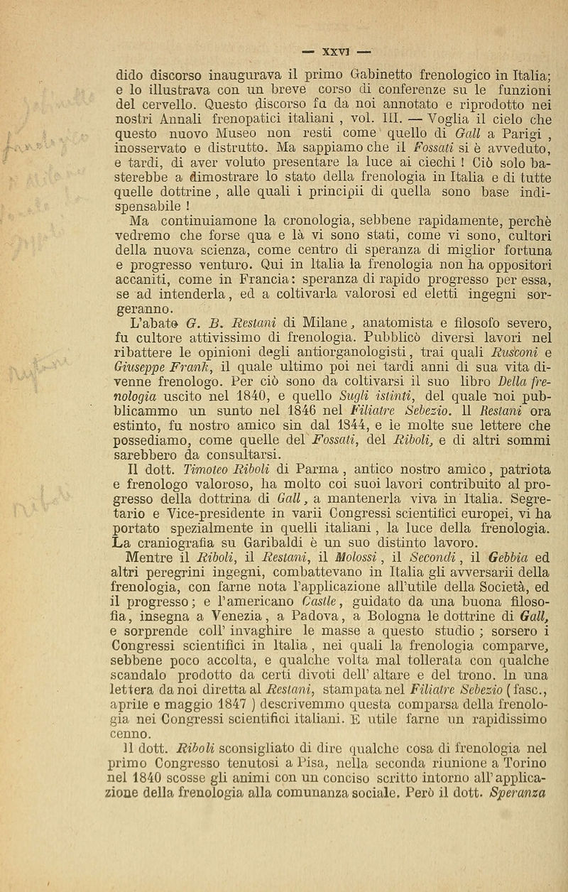 dido discorso inaugurava il primo Gabinetto frenologico in Italia; e lo illustrava con un breve corso di conferenze su le funzioni del cervello. Questo discorso fa da noi annotato e riprodotto nei nostri Annali frenopatici italiani , voi. III. — Voglia il cielo che questo nuovo Museo non resti come' quello di Gali a Parigi , inosservato e distrutto. Ma sappiamo che il Fossati si è avveduto, e tardi, di aver voluto presentare la luce ai ciechi ! Ciò solo ba- sterebbe a dimostrare lo stato della frenologia in Italia e di tutte quelle dottrine , alle quali i principii di quella sono base indi- spensabile ! Ma continuiamone la cronologia, sebbene rapidamente, perchè vedremo che forse qua e là vi sono stati, come vi sono, cultori della nuova scienza, come centro di speranza di miglior fortuna e progresso venturo. Qui in Italia la frenologia non ha oppositori accaniti, come in Francia : speranza di rapido progresso per essa, se ad intenderla, ed a coltivarla valorosi ed eletti ingegni sor- geranno. L'abate G. B, Restani di Milane, anatomista e filosofo severo, fu cultore attivissimo di frenologia. Pubblicò diversi lavori nel ribattere le opinioni degli antiorganologisti, trai quali Rusconi e Giuseppe FranJi, il quale ultimo poi nei tardi anni di sua vita di- venne frenologo. Per ciò sono da coltivarsi il suo libro Della fre- nologia uscito nel 1840, e quello Sugli istinti, del quale noi pub- blicammo un sunto nel 1846 nel Filiatre Sebezio. 11 Restani ora estinto, fu nostro amico sin dal 1844, e le molte sue lettere che possediamo, come quelle àel Fossati, del Riholi, e di altri sommi sarebbero da consultarsi. Il dott. Timoteo Riboli di Parma , antico nostro amico, patriota e frenologo valoroso, ha molto coi suoi lavori contribuito al pro- gresso della dottrina di Gali, a mantenerla viva in Italia. Segre- tario e Vice-presidente in varii Congressi scientilìci europei, vi ha portato spezialmente in quelli italiani, la luce della frenologia. La craniografia su Garibaldi è un suo distinto lavoro. Mentre il Riboli, il Restani, il Molossi, il Secondi, il Gebbia ed altri peregrini ingegni, combattevano in Italia gli avversarli della frenologia, con farne nota l'applicazione all'utile della Società, ed il progresso; e l'americano Gasile, guidato da una buona filoso- fia, insegna a Venezia, a Padova, a Bologna le dottrine di Gali, e sorprende coli' invaghire le masse a questo studio ; sorsero i Congressi scientifici in Italia , nei quali la frenologia comparve, sebbene poco accolta, e qualche volta mal tollerata con qualche scandalo prodotto da certi divoti dell'altare e del trono. In una lettera da noi diretta al Reslani, stampata nel Filiatre Sebezio ( fase, aprile e maggio 1847 ) descrivemmo questa comparsa della frenolo- gia nei Congressi scientifici italiani. E utile farne un rapidissimo cenno. 11 dott. RiboU sconsigliato di dire qualche cosa di frenologia nel primo Congresso tenutosi a Pisa, nella seconda riunione a Torino nel 1840 scosse gli animi con un conciso scritto intorno all'applica- zione della frenologia alla comunanza sociale. Però il dott. Speranza