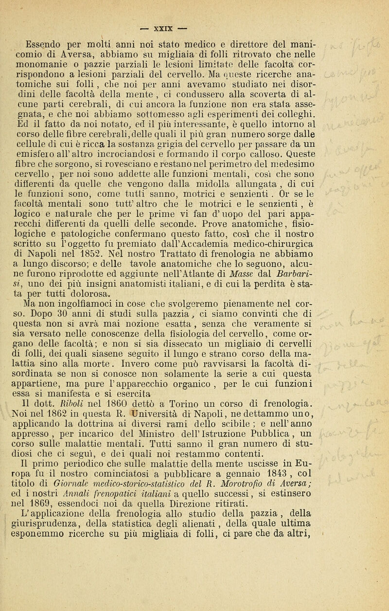 Essendo per molti anni noi stato medico e direttore del mani- comio di Aversa, abbiamo su migliaia di folli ritrovato che nelle monomanie o pazzie parziali le lesioni limitate delle facoltà cor- rispondono a lesioni parziali del cervello. Ma queste ricerche ana- tomiche sui folli, che noi per anni avevamo studiato nei disor- dini delle facoltà della mente , ci condussero alla scoverta di al- cune parti cerebrali, di cui ancora la funzione non era stata asse- gnata, e che noi abbiamo sottomesso agli esperimenti dei colleghi. Ed il fatto da noi notato, ed il più interessante, è quello intorno al corso delle fibre cerebrali, delle quali il più gran numero sorge dalle cellule di cui è ricca la sostanza grigia del cervello per passare da un emisfero all'altro incrociandosi e formando il corpo calloso. Queste fibre che sorgono, si rovesciano e restano nel perimetro del medesimo cervello , per noi sono addette alle funzioni mentali, cosi che sono difierenti da quelle che vengono dalla midolla allungata , di cui le funzioni sono, come tutti sanno, motrici e senzienti. Or se le facoltà mentali sono tutt' altro che le motrici e le senzienti, è logico e naturale che per le prime vi fan d'uopo del pari appa- recchi differenti da quelli delle seconde. Prove anatomiche, fisio- logiche e patologiche confermano questo fatto, così che il nostro scritto su l'oggetto fu premiato dall'Accademia medico-chirurgica di Napoli nel 1852. Nel nostro Trattato di frenologia ne abbiamo a lungo discorso; e delle tavole anatomiche che lo seguono, alcu- ne furono riprodotte ed aggiunte nell'Atlante di Masse dal Barbari- si, uno dei più insigni anatomisti italiani, e di cui la perdita è sta- ta per tutti dolorosa. Ma non ingolfiamoci in cose che svolgeremo pienamente nel cor- so. Dopo 30 anni di studi sulla pazzia, ci siamo convinti che di questa non si avrà mai nozione esatta , senza che veramente si sia versato nelle conoscenze della fisiologia del cervello, come or- gano delle facoltà; e non si sia dissecato un migliaio di cervelli di folli, dei quali siasene seguito il lungo e strano corso della ma- lattia sino alla morte. Invero come può ravvisarsi la facoltà di- sordinata se non si conosce non solamente la serie a cui questa appartiene, ma pure l'apparecchio organico, per le cui funzioni essa si manifesta e si esercita Il dott. Riboli nel 1860 dettò a Torino un corso di frenologia. Noi nel 1862 in questa R. Università di Napoli, ne dettammo uno, applicando la dottrina ai diversi rami dello scibile ; e nell' anno appresso , per incarico del Ministro dell' Istruzione Pubblica , un corso sulle malattie mentali. Tutti sanno il gran numero di stu- diosi che ci seguì, e dei quali noi restammo contenti. Il primo periodico che sulle malattie della mente uscisse in Eu- ropa fu il nostro cominciatosi a pubblicare a gennaio 1843 , col titolo di Giornale medico-storico-statisiico del R. Morotrofio di Aversa; ed i nostri Annali frenopatici italiani a quello successi, si estinsero nel 1869, essendoci noi da quella Direzione ritirati. L'applicazione della frenologia allo studio della pazzia , della giurisprudenza, della statistica degli alienati, della quale ultima esponemmo ricerche su più migliaia di folli, ci pare che da altri,