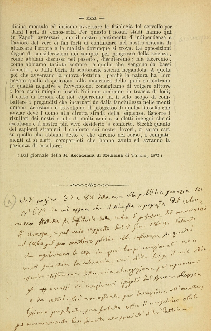 dicina mentale ed insieme avversare la fisiologia del cervello per darsi 1' aria di conoscerla. Per questo i nostri studi hanno qui in Napoli avversari ; ma il nostro sentimento d'indipendenza e l'amore del vero ci fan forti di continuare nel nostro sistema di attaccare l'errore e la malizia dovunque si trova. Le opposizioni degne di considerazioni noi sempre pel progresso della scienza , come abbiam discusso pel passato , discuteremo ; ma taceremo , come abbiamo taciuto sempre , a quelle che vengono da bassi concetti , 0 dalla boria di sembrarne scienti negandola. A quelli poi che avversano la nuova dottrina , perchè la natura ha loro , negato quelle disposizioni, alla mancanza delle quali sottentrano / le qualità negative e l'avversione, consigliamo di volgere altrove i loro occhi miopi e loschi. Noi non andiamo in traccia di lodi; il corso di lezioni che noi esporremo ha il solo scopo di com- battere i pregiudizi che incarnati fin dalla fanciullezza nelle menti umane, arrestano e travolgono il progresso di quella filosofia che avviar deve 1' uomo alla diretta strada della sapienza. Esporre i risultati dei nostri studii di molti anni a si eletti ingegni che ci ascoltano è il nostro più vivo desiderio e conforto. Sicché quanto dei sapienti stranieri il conforto sui nostri lavori, ci saran cari su quello che abbiam detto e che diremo nel corso, i compati- menti di sì eletti compatrioti che hanno avuto ed avranno la pazienza di ascoltarci. ( Dal giornale della R. Accademia dì Medicina di Torino, 1872 ) -OOOO^OOOC^