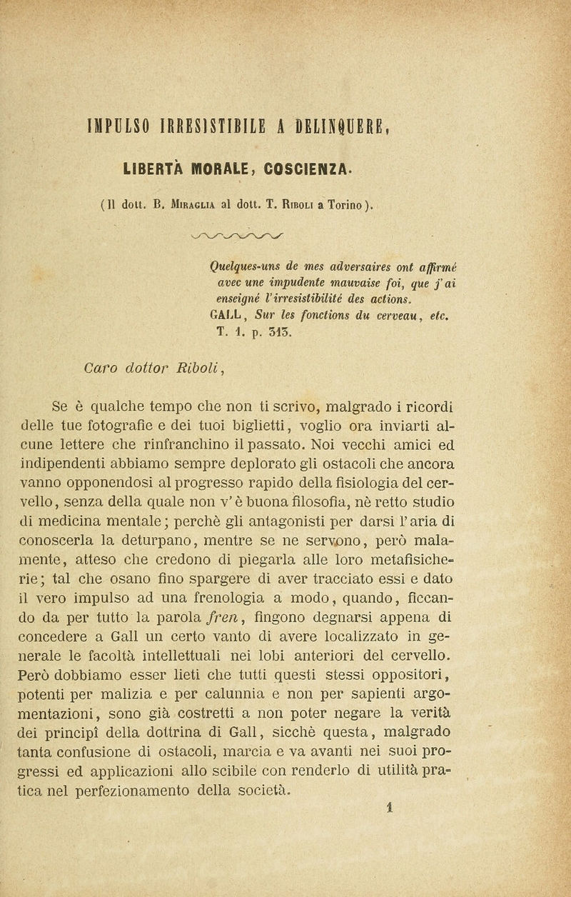 IMPULSO IRRESISTIBILE A DELINPERE, LIBERTÀ MORALE, COSCIENZA. (Il doli. B. MiRAGLiA al dott. T. Riboli a Torino). Quelques'Uns de mes adversaires ont afp,rmé avec une impudente mauvaise foi, que f ai enseigné l'irresistibilité des actions. GAIX, Sur les fonctions du cerveau, etc, T. 4. p. 515. Caro dottor Riboli, Se è qualche tempo che non ti scrivo, malgrado i ricordi delle tue fotografie e dei tuoi biglietti, voglio ora inviarti al- cune lettere che rinfranchino il passato. Noi vecchi amici ed indipendenti abbiamo sempre deplorato gli ostacoli che ancora vanno opponendosi al progresso rapido della fisiologia del cer- vello , senza della quale non v' è buona filosofia, né retto studio di medicina mentale; perchè gli antagonisti per darsi l'aria di conoscerla la deturpano, mentre se ne servjono, però mala- mente, atteso che credono di piegarla alle loro metafisiche-» rie ; tal che osano fino spargere di aver tracciato essi e dato il vero impulso ad una frenologia a modo, quando, ficcan- do da per tutto la parola fren, fingono degnarsi appena di concedere a Gali un certo vanto di avere localizzato in ge- nerale le facoltà intellettuali nei lobi anteriori del cervello. Però dobbiamo esser lieti che tutti questi stessi oppositori, potenti per malizia e per calunnia e non per sapienti argo- mentazioni, sono già costretti a non poter negare la verità dei principi della dottrina di Gali, sicché questa, malgrado tanta confusione di ostacoli, marcia e va avanti nei suoi pro- gressi ed applicazioni allo scibile con renderlo di utilità pra- tica nel perfezionamento della società.