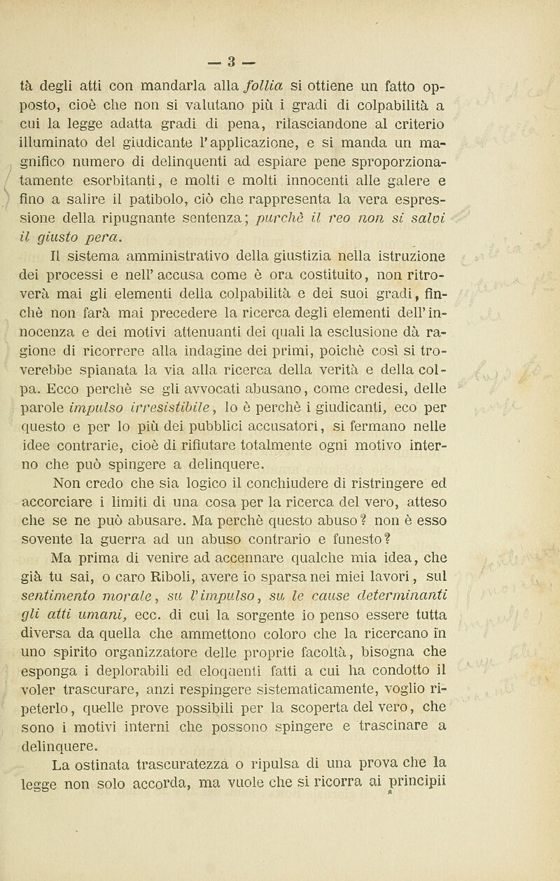 tà degli atti con mandarla alla follia si ottiene un fatto op- posto, cioè die non si valutano più i gradi di colpabilità a cui la legge adatta gradi di pena, rilasciandone al criterio illuminato del giudicante l'applicazione, e si manda un ma- gnifico numero di delinquenti ad espiare pene sproporziona- tamente esorbitanti, e molti e molti innocenti alle galere e fino a salire il patibolo, ciò che rappresenta la vera espres- sione della ripugnante sentenza; purché il reo non si salai il giusto pera. Il sistema amministrativo della giustizia nella istruzione dei processi e nell' accusa come è ora costituito, non ritro- verà mai gli elementi della colpabilità e dei suoi gradi, fin- ché non farà mai precedere la ricerca degli elementi dell' in- nocenza e dei motivi attenuanti dei quali la esclusione dà ra- gione di ricorrere alla indagine dei primi, poiché così si tro- verebbe spianata la via alla ricerca della verità e della col- pa. Ecco perchè se gli avvocati abusano, come credesi, delle parole impulso irresistibile, lo è perchè i giudicanti, eco per questo e per lo più dei pubblici accusatori, si fermano nelle idee contrarie, cioè di rifiutare totalmente ogni motivo inter- no che può spingere a delinquere. Non credo che sia logico il conchiudere di ristringere ed accorciare i limiti di una cosa per la ricerca del vero, atteso che se ne può abusare. Ma perchè questo abuso? non è esso sovente la guerra ad un abuso contrario e funesto? Ma prima di venire ad accennare qualche mia idea, che già tu sai, o caro RiboU, avere io sparsa nei miei lavori, sul sentimento litorale, su V impulso, su le cause determinanti gli atti umani, ecc. di cui la sorgente io penso essere tutta diversa da quella che ammettono coloro che la ricercano in uno spirito organizzatore delle proprie facoltà, bisogna che esponga i deplorabih ed eloquenti fatti a cui ha condotto il voler trascurare, anzi respingere sistematicamente, voglio ri- peterlo , quelle prove possibili per la scoperta del vero, che sono i motivi interni che possono spingere e trascinare a delinquere. La ostinata trascuratezza o ripulsa di una prova che la legge non solo accorda, ma vuole che si ricorra ai principii