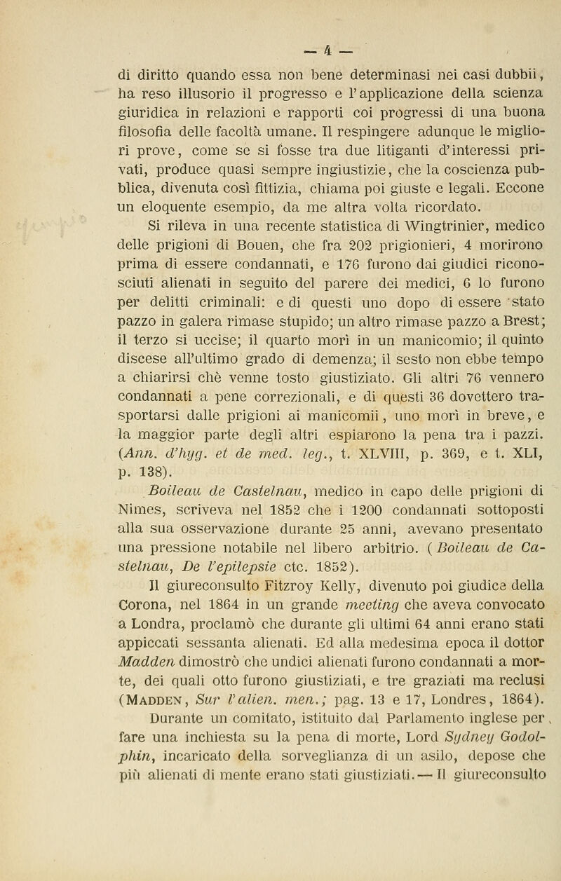 di diritto quando essa non bene determinasi nei casi dubbii, ha reso illusorio il progresso e l'applicazione della scienza giurìdica in relazioni e rapporti coi progressi di una buona filosofia delle facoltà umane. Il respingere adunque le miglio- ri prove, come se si fosse tra due litiganti d'interessi pri- vati, produce quasi sempre ingiustizie, che la coscienza pub- blica, divenuta così fittizia, chiama poi giuste e legali. Eccone un eloquente esempio, da me altra volta ricordato. Si rileva in una recente statistica di Wingtrinier, medico delle prigioni di Bouen, che fra 202 prigionieri, 4 morirono prima di essere condannati, e 176 furono dai giudici ricono- sciuti alienati in seguito del parere dei medici, 6 lo furono per delitti criminah: e dì questi uno dopo di essere ' stato pazzo in galera rimase stupido; un altro rimase pazzo a Brest; il terzo si uccise; il quarto morì in un manicomio; il quinto discese all'ultimo grado di demenza; il sesto non ebbe tempo a chiarirsi che venne tosto giustiziato. Gli altri 76 vennero condannati a pene correzionali, e di questi 36 dovettero tra- sportarsi dalle prigioni ai manicomii, uno morì in breve, e la maggior parte degli altri espiarono la pena tra i pazzi. (Ann. dliijg. et de med. leg., t. XLVIII, p. 369, e t. XLI, p. 138). Boileau de Castelnau, medico in capo delle prigioni di Nimes, scriveva nel 1852 che i 1200 condannati sottoposti alla sua osservazione durante 25 anni, avevano presentato una pressione notabile nel libero arbitrio. ( Boileau de Ca- stelnau, De l'epilepsie ctc. 1852). Il giureconsulto Fitzroy Kelly, divenuto poi giudice della Corona, nel 1864 in un grande meeting che aveva convocato a Londra, proclamò che durante gli ultimi 64 anni erano stati appiccati sessanta alienati. Ed alla medesima epoca il dottor Madden dimostrò che undici alienati furono condannati a mor- te, dei quali otto furono giustiziati, e tre graziati ma reclusi (Madden, Sur Valien, men.; pag. 13 e 17, Londres, 1864). Durante un comitato, istituito dal Parlamento inglese per > fare una inchiesta su la pena di morte, Lord Sydney Godol- phin, incaricato della sorveglianza di un asilo, depose che pili alienati di mente erano stati giustiziati.— Il giureconsulto