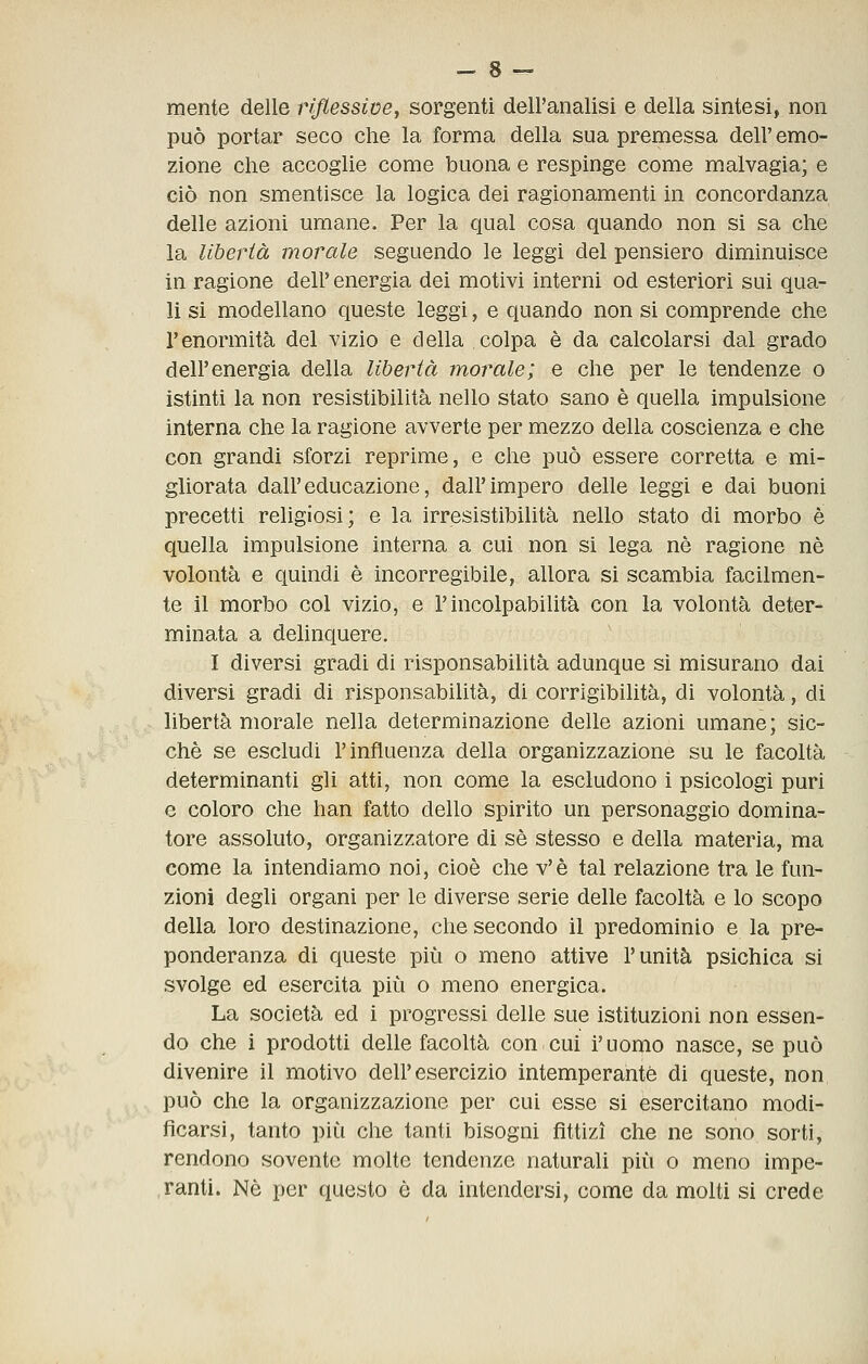 mente delle riflessive^ sorgenti dell'analisi e della sintesi, non può portar seco che la forma della sua premessa dell' emo- zione che accoglie come buona e respinge come malvagia; e ciò non smentisce la logica dei ragionamenti in concordanza delle azioni umane. Per la qual cosa quando non si sa che la libertà morale seguendo le leggi del pensiero diminuisce in ragione dell' energia dei motivi interni od esteriori sui qua- li si modellano queste leggi, e quando non si comprende che l'enormità del vizio e della colpa è da calcolarsi dal grado dell'energia della libertà morale; e che per le tendenze o istinti la non resistibilità nello stato sano è quella impulsione interna che la ragione avverte per mezzo della coscienza e che con grandi sforzi reprime, e che può essere corretta e mi- gliorata dall'educazione, dall'impero delle leggi e dai buoni precetti religiosi; e la irresistibilità nello stato di morbo è quella impulsione interna a cui non si lega né ragione né volontà e quindi è incorregibile, allora si scambia facilmen- te il morbo col vizio, e l'incolpabilità con la volontà deter- minata a delinquere. I diversi gradi di risponsabilità adunque sì misurano dai diversi gradi di risponsabilità, di corrigibilità, di volontà, di libertà morale nella determinazione delle azioni umane; sic- ché se escludi l'influenza della organizzazione su le facoltà determinanti gli atti, non come la escludono i psicologi puri e coloro che han fatto dello spirito un personaggio domina- tore assoluto, organizzatore di sé stesso e della materia, ma come la intendiamo noi, cioè che v'è tal relazione tra le fun- zioni degli organi per le diverse serie delle facoltà e lo scopo della loro destinazione, che secondo il predomìnio e la pre- ponderanza di queste più o meno attive l'unità psichica si svolge ed esercita più o meno energica. La società ed i progressi delle sue istituzioni non essen- do che i prodotti delle facoltà con cui i'uomo nasce, se può divenire il motivo dell'esercizio intemperante di queste, non può che la organizzazione per cui esse sì esercitano modi- ficarsi, tanto più che tanti bisogni fittizi che ne sono sorti, rendono sovente molte tendenze naturali più o meno impe- ranti. Né per questo è da intendersi, come da molti si crede