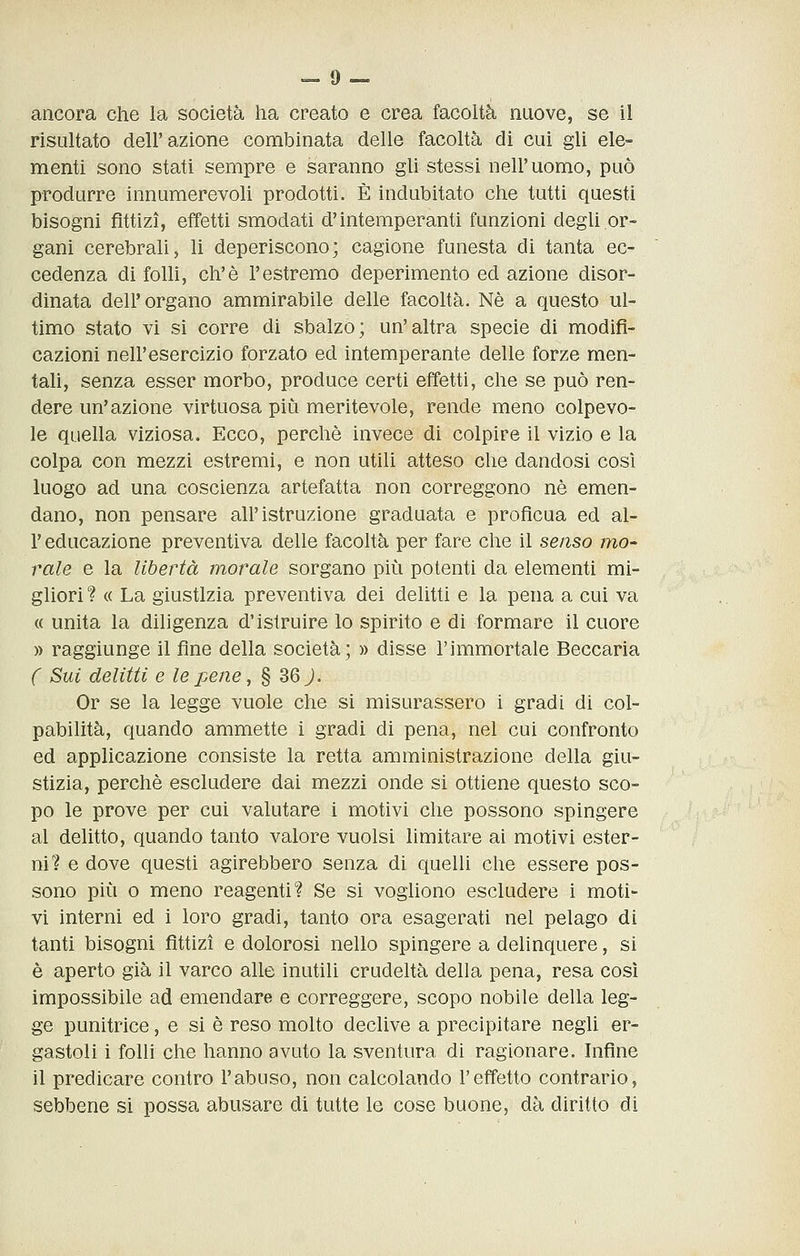 ancora che la società ha creato e crea facoltà nuove, se il risultato dell'azione combinata delle facoltà di cui gli ele- menti sono stati sempre e saranno gli stessi nell'uomo, può produrre innumerevoli prodotti. È indubitato che tutti questi bisogni fittizi, effetti smodati d'intemperanti funzioni degli or- gani cerebrali, li deperiscono; cagione funesta di tanta ec- cedenza di folli, eh'è l'estremo deperimento ed azione disor- dinata dell'organo ammirabile delle facoltà. Né a questo ul- timo stato vi si corre di sbalzo; un'altra specie di modifi- cazioni nell'esercizio forzato ed intemperante delle forze men- tali, senza esser morbo, produce certi effetti, che se può ren- dere un'azione virtuosa più meritevole, rende meno colpevo- le quella viziosa. Ecco, perchè invece di colpire il vizio e la colpa con mezzi estremi, e non utili atteso che dandosi così luogo ad una coscienza artefatta non correggono né emen- dano, non pensare all'istruzione graduata e profìcua ed al- l' educazione preventiva delle facoltà per fare che il senso mo- rale e la libertà morale sorgano più potenti da elementi mi- gliori ? « La giustizia preventiva dei delitti e la pena a cui va « unita la diligenza d'istruire lo spirito e di formare il cuore » raggiunge il fine della società; » disse l'immortale Beccaria C Sui delitti e le pene, § 36 J. Or se la legge vuole che si misurassero i gradi di col- pabilità, quando ammette i gradi di pena, nel cui confronto ed applicazione consiste la retta amministrazione della giu- stizia, perchè escludere dai mezzi onde si ottiene questo sco- po le prove per cui valutare i motivi che possono spingere al delitto, quando tanto valore vuoisi limitare ai motivi ester- ni? e dove questi agirebbero senza di quelli che essere pos- sono più 0 meno reagenti? Se si vogliono escludere i moti- vi interni ed i loro gradi, tanto ora esagerati nel pelago di tanti bisogni fittizi e dolorosi nello spingere a delinquere, si è aperto già il varco alle inutili crudeltà della pena, resa così impossibile ad emendare e correggere, scopo nobile della leg- ge punitrice, e si è reso molto declive a precipitare negli er- gastoli i folli che hanno avuto la sventura di ragionare, hiflne il predicare contro l'abuso, non calcolando l'effetto contrario, sebbene si possa abusare di tutte le cose buone, dà diritto di