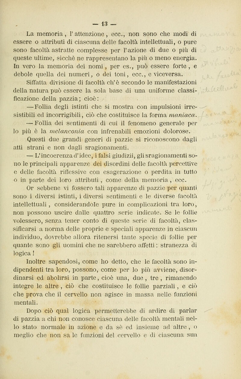 La memoria, l'attenzione, ecc., non sono clie modi di essere o attributi di ciascuna delle facoltà intellettuali, o pure sono facoltà astratte complesse per l'azione di due o più di queste ultime,, sicché ne rappresentano la più o meno energia. In vero la memoria dei nomi, per es., può essere forte, e debole quella dei numeri, o dei toni, ecc., e viceversa. Siffatta divisione di facoltà eh'è secondo le manifestazioni della natura può essere la sola base di una uniforme classi- ficazione della pazzia; cioè: —Follia degli istinti che si mostra con impulsioni irre- sistibili ed incorrigibili, ciò che costituisce la forma maniaca. — Folha dei sentimenti di cui il fenomeno generale per lo più è la melanconia con infrenabili emozioni dolorose. Questi due grandi generi di pazzie si riconoscono dagli atti strani e non dagli sragionamenti. — L'incoerenza d'idee, i falsi giudizii, gli sragionamenti so- no le principali apparenze dei disordini delle facoltà percettive e delle facoltà riflessive con esagerazione o perdita in tutto o in parte dei loro attributi, come della memoria , ecc. Or sebbene vi fossero tali apparenze di pazzie per quanti sono i diversi istinti, i diversi sentimenti e le diverse facoltà intellettuali, considerandole pure in complicazioni tra loro, non possono uscire dalle quattro serie indicate. Se le follie volessero, senza tener conto di queste serie di facoltà, clas- sificarsi a norma delle proprie e speciali apparenze in ciascun individuo, dovrebbe allora ritenersi tante specie di follie per quante sono gli uomini che ne sarebbero affetti : stranezza di logica ! Inoltre sapendosi, come ho detto, che le facoltà sono in- dipendenti tra loro, possono, come per lo più avviene, disor- dinarsi ed abolirsi in parte, cioè una, due, tre, rimanendo integre le altre, ciò che costituisce le follie parziali, e ciò che prova che il cervello non agisce in massa nelle funzioni mentali. Dopo ciò qual logica permetterebbe di ardire di parlar di pazzia a chi non conosce ciascuna delle facoltà mentali nel- lo stato normale in azione e da sé ed insieme ad altre, o meglio che non sa le funzioni del cervello e di ciascuna sua