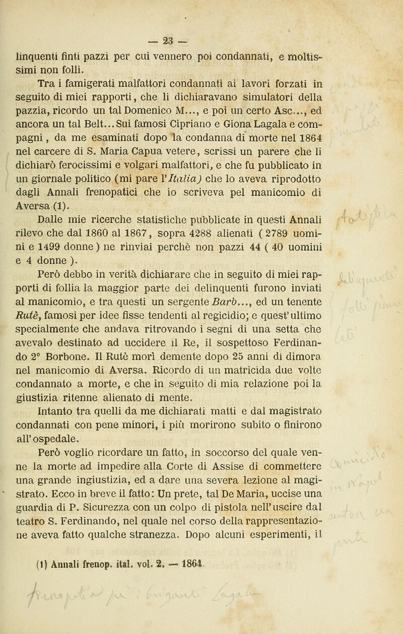 linquenti fìnti pazzi per cui vennero poi condannati, e moltis- simi non folli. Tra i famigerati malfattori condannati ai lavori forzati in seguito di miei rapporti, che li dichiaravano simulatori della pazzia, ricordo un tal Domenico M..., e poi un certo Asc.e., ed ancora un tal Belt...Sui famosi Cipriano e GionaLagala e com- pagni , da me esaminati dopo la condanna di morte nel 1864 nel carcere di S. Maria Capua vetere, scrissi un parere che li dichiarò ferocissimi e volgari malfattori, e che fu pubblicato in un giornale politico (mi pare VItalia) che lo aveva riprodotto dagli Annali frenopatici che io scriveva pel manicomio di Aversa (1). , ^ Dalle mie ricerche statistiche pubblicate in questi Annali f4tK^^ rilevo che dal 1860 al 1867, sopra 4288 alienati ( 2789 uomi- ni e 1499 donne ) ne rinviai perchè non pazzi 44 ( 40 uomini e 4 donne ). Però debbo in verità dichiarare che in seguito di miei rap- porti di follia la maggior parte dei delinquenti furono inviati al manicomio, e tra questi un sergente 5arò..., ed un tenente Rutèj famosi per idee fisse tendenti al regicidio; e quest'ultimo specialmente che andava ritrovando i segni di una setta che avevalo destinato ad uccidere il Re, il sospettoso Ferdinan- do 2° Borbone. Il Rute morì demente dopo 25 anni di dimora nel manicomio di Aversa. Ricordo di un matricida due volte condannato a morte, e che in seguito di mia relazione poi la giustizia ritenne alienato di mente. Intanto tra quelli da me dichiarati matti e dal magistrato condannati con pene minori, i più morirono subito o finirono all'ospedale. Però voglio ricordare un fatto, in soccorso del quale ven- ne la morte ad impedire alla Corte di Assise di commettere una grande ingiustizia, ed a dare una severa lezione al magi- strato. Ecco in breve il fatto: Un prete, tal De Maria, uccise una guardia di P. Sicurezza con un colpo di pistola nell* uscire dal teatro S. Ferdinando, nel quale nel corso della rappresentazio- ne aveva fatto qualche stranezza. Dopo alcuni esperimenti, il (t) Annali frenop. itaL voi. 2, — 1864,