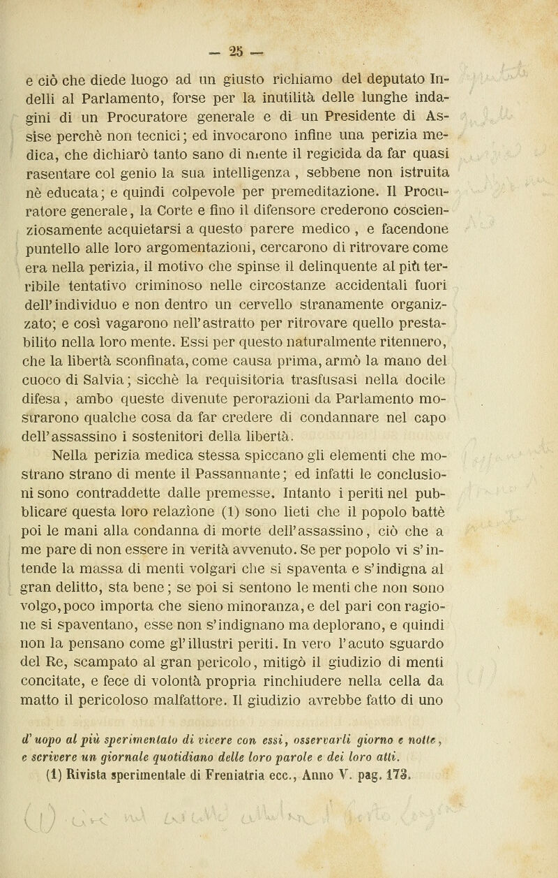 e ciò che diede luogo ad un giusto richiamo del deputato hi- delli al Parlamento, forse per la inutilità delle lunghe inda- gini di un Procuratore generale e di un Presidente di As- sise perchè non tecnici; ed invocarono infine una perizia me- dica, che dichiarò tanto sano di niente il regicida da far quasi rasentare col genio la sua intelligenza , sebbene non istruita né educata; e quindi colpevole per premeditazione. Il Procu- ratore generale, la Corte e fino il difensore crederono coscien- ziosamente acquietarsi a questo parere medico , e facendone puntello alle loro argomentazioni, cercarono di ritrovare come era nella perizia, il motivo che spinse il delinquente al più ter- ribile tentativo criminoso nelle circostanze accidentali fuori dell' individuo e non dentro un cervello stranamente organiz- zato; e così vagarono nell'astratto per ritrovare quello presta- bilito nella loro mente. Essi per questo naturalmente ritennero, che la libertà sconfinata, come causa prima, armò la mano del cuoco di Salvia ; sicché la requisitoria trasfusasi nella docile difesa, ambo queste divenute perorazioni da Parlamento mo- strarono qualche cosa da far credere di condannare nel capo dell'assassino i sostenitori della libertà. Nella perizia medica stessa spiccano gli elementi che mo- strano strano di mente il Passannante ; ed infatti le conclusio- ni sono contraddette dalle premesse. Intanto i periti nel pub- blicare' questa loro relazione (1) sono lieti che il popolo batté poi le mani alla condanna di morte dell'assassino, ciò che a me pare di non essere in verità avvenuto. Se per popolo vi s'in- tende la massa di menti volgari che si spaventa e s'indigna al gran delitto, sta bene ; se poi si sentono le menti che non sono volgo, poco importa che sieno minoranza, e del pari con ragio- ne si spaventano, esse non s'indignano ma deplorano, e quindi non la pensano come gl'illustri periti. In vero l'acuto sguardo del Re, scampato al gran pericolo, mitigò il giudizio di menti concitate, e fece di volontà propria rinchiudere nella cella da matto il pericoloso malfattore. Il giudizio avrebbe fatto di uno d^uopo al più sperimentato di vivere con essi, osservarli giorno e notte, e scrivere un giornale quotidiano delle loro parole e dei loro atti. (1) Rivista sperimentale di Freniatria ecc., Anno V. pag. 1T3.