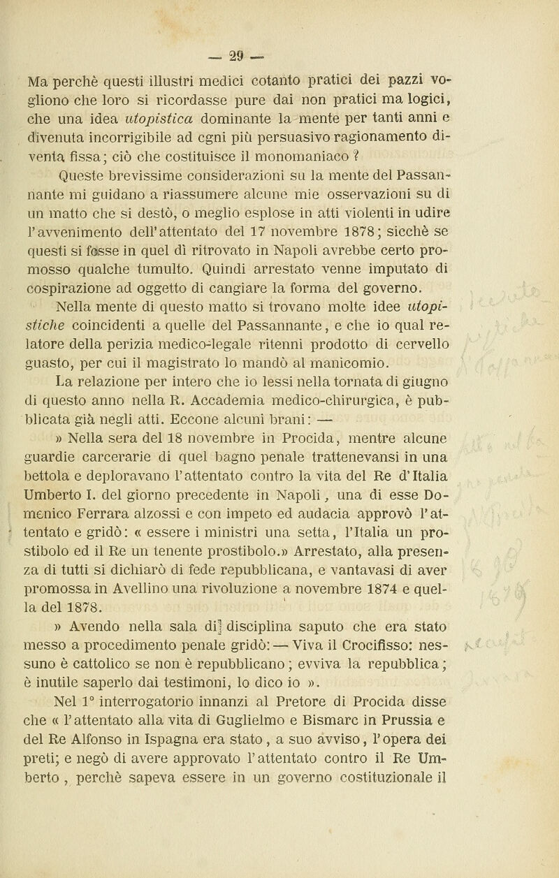 Ma perchè questi illustri medici cotanto pratici dei pazzi vo- gliono che loro si ricordasse pure dai non pratici ma logici, che una idea utopistica dominante la mente per tanti anni e divenuta incorrigibile ad cgni più persuasivo ragionamento di- venta fissa; ciò che costituisce il monomaniaco ? Queste brevissime considerazioni su la mente del Passan- nante mi guidano a riassumere alcune mie osservazioni su di un matto che si destò, o meglio esplose in atti violenti in udire l'avvenimento dell'attentato del 17 novembre 1878; sicché se questi si fosse in quel dì ritrovato in Napoli avrebbe certo pro- mosso qualche tumulto. Quindi arrestato venne imputato di cospirazione ad oggetto di cangiare la forma del governo. Nella mente di questo matto si trovano molte idee utopi- stiche coincidenti a quelle del Passannante, e che io qual re- latore della perizia medico-legale ritenni prodotto di cervello guasto, per cui il magistrato lo mandò al manicomio. La relazione per intero che io lessi nella tornata di giugno di questo anno nella R. Accademia medico-chirurgica, è pub- blicata già negli atti. Eccone alcuni brani: — » Nella sera del 18 novembre in Procida, mentre alcune guardie carcerarie di quel bagno penale trattenevansi in una bettola e deploravano l'attentato contro la vita del Re d'Italia Umberto I. del giorno precedente in Napoli, una di esse Do- menico Ferrara alzossi e con impeto ed audacia approvò l'at- tentato e gridò: « essere i ministri una setta, l'Italia un pro- stibolo ed il Re un tenente prostibolo.» Arrestato, alla presen- za di tutti si dichiarò di fede repubblicana, e vantavasi di aver promossa in Avellino una rivoluzione a novembre 1874 e quel- la del 1878. » Avendo nella sala di] disciplina saputo che era stato messo a procedimento penale gridò: — Viva il Crocifìsso: nes- suno è cattohco se non è repubbhcano; evviva la repubblica; è inutile saperlo dai testimoni, lo dico io ». Nel 1° interrogatorio innanzi al Pretore di Procida disse che « l'attentato alla vita di Guglielmo e Bismarc in Prussia e del Re Alfonso in Ispagna era stato, a suo avviso, V opera dei preti; e negò di avere approvato l'attentato contro il Re Um- berto , perchè sapeva essere in un governo costituzionale il