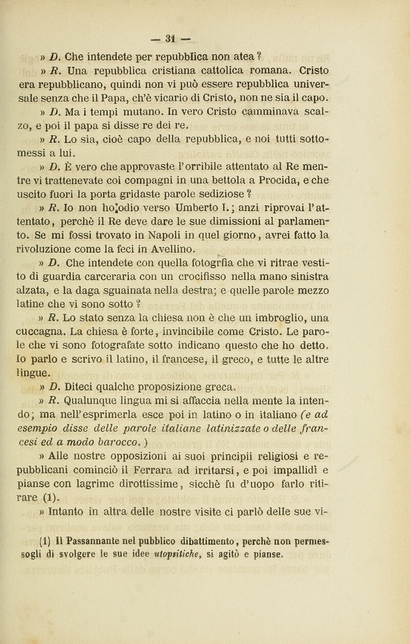 » D. Che intendete per repubblica non atea ? » R. Una repubblica cristiana cattolica romana. Cristo era repubblicano, quindi non vi può essere repubblica univer- sale senza che il Papa, ch'è vicario di Cristo, non ne sia il capo. » D. Ma i tempi mutano. In vero Cristo camminava scal- zo, e poi il papa si disse re dei re. » R. Lo sia, cioè capo della repubblica, e noi tutti sotto- messi a lui. » D. È vero che approvaste l'orribile attentato al Re men- tre vi trattenevate coi compagni in una bettola a Procida, e che uscito fuori la porta gridaste parole sediziose ? » R. Io non ho^odio verso Umberto L ; anzi riprovai l'at- tentato , perchè il Re deve dare le sue dimissioni al parlamen- to. Se mi fossi trovato in Napoli in quel giorno, avrei fatto la rivoluzione come la feci in Avellino. » Z). Che intendete con quella fotogrfia che vi ritrae vesti- to di guardia carceraria con un crocifìsso nella mano sinistra alzata, e la da^a sguainata nella destra; e quelle parole mezzo latine che vi sono sotto ? » R. Lo stato senza la chiesa non è che un imbroglio, una cuccagna. La chiesa è forte, invincibile come Cristo. Le paro- le che vi sono fotografate sotto indicano questo che ho detto. Io parlo e scrivo il latino, il francese, il greco, e tutte le altre lingue. » D. Diteci qualche proposizione greca. » R. Qualunque lingua mi si affaccia nella mente la inten- do; ma neir esprimerla esce poi in latino o in italiano (e ad esempio disse delle parole italiane latinizsate o delle fran- cesi ed a modo barocco. ) » Alle nostre opposizioni ai suoi principii religiosi e re- pubblicani cominciò il Ferrara ad irritarsi, e poi impallidì e pianse con lagrime dirottissime, sicché fu d'uopo farlo riti- rare (1). » Intanto in altra delle nostre visite ci parlò delle sue vi- (1] Il Passannante nel pubblico dibattimento, perchè non permes°> sogli di svolgere le sue idee utopsitichef si agitò e pianse.