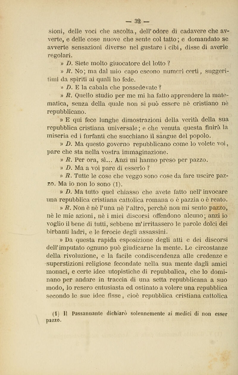 sioni, delle voci che ascolta, dell'odore di cadavere che av- verte, e delle cose nuove che sente col tatto ; e domandato se avverte sensazioni diverse nel gustare i cibi, disse di averle regolari. » D. Siete molto giuocatore del lotto ? » i?. No; ma dal mio capo escono numeri certi, suggeri- timi da spiriti ai quali ho fede. ^> D. E la cabala che possedevate ? » R. Quello studio per me mi ha fatto apprendere la mate- matica, senza della quale non sì può essere né cristiano né repubblicano. » E qui fece lunghe dimostrazioni della verità della sua repubblica cristiana universale ; e che venuta questa finirà la miseria ed i furfanti che succhiano il sangue del popolo. » D. Ma questo governo repubblicano come lo volete voi, pare che sta nella vostra immaginazione. » R. Per ora, si... Anzi mi hanno preso per pazzo. » D. Ma a voi pare di esserlo ? » R, Tutte le cose che veggo sono cose da fare uscire paz- zo. Ma io non lo sono (1). » D. Ma tutto quel chiasso che avete fatto nell' invocare una repubblica cristiana cattolica romana o é pazzia o è reato. » R. Non è né l'una né l'altro, perché non mi sento pazzo, né le mie azioni, né i miei discorsi offendono alcuno ; anzi io voglio il bene di tutti, sebbene m'irritassero le parole dolci dei birbanti ladri, e le ferocie degli assassini. » Da questa rapida esposizione degli atti e dei discorsi dell'imputato ognuno può giudicarne la mente. Le circostanze della rivoluzione, e la facile condiscendenza alle credenze e -superstizioni religiose fecondate nella sua mente dagli amici monaci, e certe idee utopistiche di repubbalica, che lo domi- nano per andare in traccia di una setta repubblicana a suo modo, lo resero entusiasta ed ostinato a volere una repubblica secondo le sue idee fìsse, cioè repubblica cristiana cattolica (1) Il Passannante dichiarò solennemente ai medici di non esser pazzo.