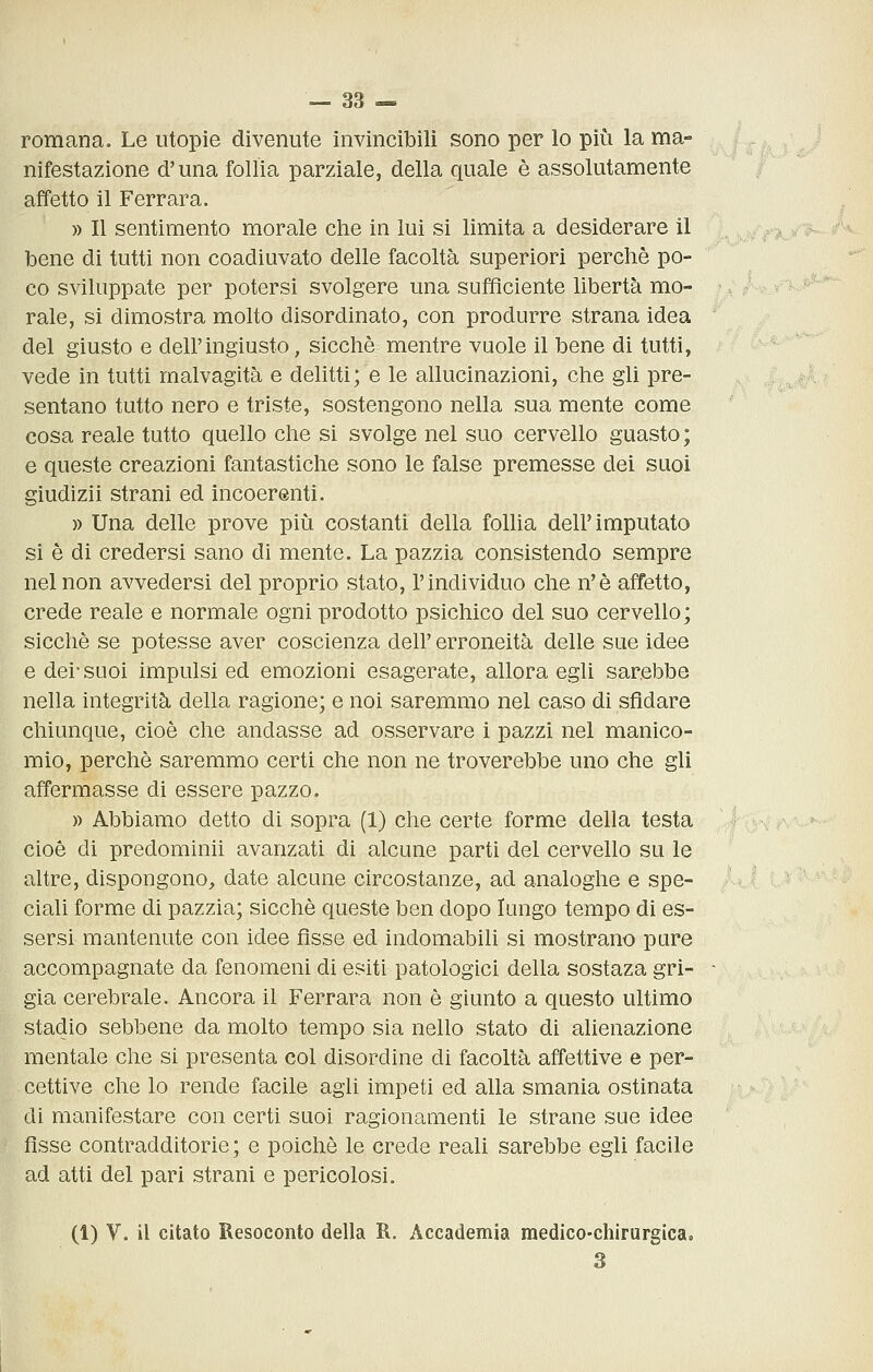romana. Le utopie divenute invincibili sono per lo più la ma- nifestazione d'una follia parziale, della quale è assolutamente affetto il Ferrara. » Il sentimento morale che in lui si limita a desiderare il bene di tutti non coadiuvato delle facoltà superiori perchè po- co sviluppate per potersi svolgere una sufficiente libertà mo- rale, si dimostra molto disordinato, con produrre strana idea del giusto e dell'ingiusto, sicché mentre vuole il bene di tutti, vede in tutti malvagità e delitti; e le allucinazioni, che gli pre- sentano tutto nero e triste, sostengono nella sua mente come cosa reale tutto quello che si svolge nel suo cervello guasto ; e queste creazioni fantastiche sono le false premesse dei suoi giudizii strani ed incoerenti. » Una delle prove più costanti della follia dell'imputato si è di credersi sano di mente. La pazzia consistendo sempre nel non avvedersi del proprio stato, l'individuo che n'è affetto, crede reale e normale ogni prodotto psichico del suo cervello; sicché se potesse aver coscienza dell' erroneità delle sue idee e dei-suoi impulsi ed emozioni esagerate, allora egli sarebbe nella integrità della ragione; e noi saremmo nel caso di sfidare chiunque, cioè che andasse ad osservare i pazzi nel manico- mio, perchè saremmo certi che non ne troverebbe uno che gli affermasse di essere pazzo. )) Abbiamo detto di sopra (1) clie certe forme della testa cioè di predominii avanzati di alcune partì del cervello su le altre, dispongono, date alcune circostanze, ad analoghe e spe- ciali forme di pazzia; sicché queste ben dopo lungo tempo di es- sersi mantenute con idee fisse ed indomabili si mostrano pare accompagnate da fenomeni di esiti patologici della sostaza gri- gia cerebrale. Ancora il Ferrara non è giunto a questo ultimo stadio sebbene da molto tempo sia nello stato di alienazione mentale che si presenta col disordine di facoltà affettive e per- cettive che lo rende facile agii impeti ed alla smania ostinata di manifestare con certi suoi ragionamenti le strane sue idee fisse contradditorie; e poiché le crede reali sarebbe egli facile ad atti del pari strani e pericolosi. (1) V. il citato Resoconto della R. Accademia medico-chirurgicao 3