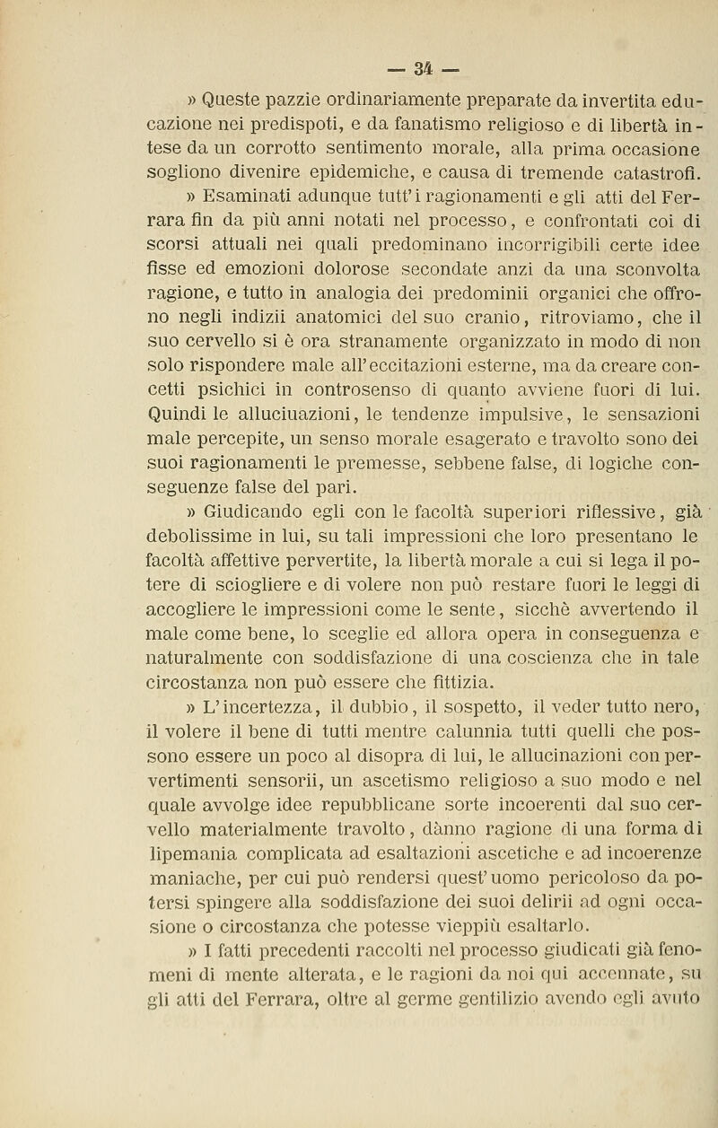 » Queste pazzie ordinariamente preparate da invertita edu- cazione nei predispoti, e da fanatismo religioso e di libertà in- tese da un corrotto sentimento morale, alla prima occasione sogliono divenire epidemiche, e causa di tremende catastrofi. » Esaminati adunque tutt'i ragionamenti e gli atti del Fer- rara fin da più anni notati nel processo, e confrontati coi di scorsi attuali nei quali predominano incorrigibili certe idee fìsse ed emozioni dolorose secondate anzi da una sconvolta ragione, e tutto in analogia dei predominii organici che offro- no negli indizii anatomici del suo cranio, ritroviamo, che il suo cervello si è ora stranamente organizzato in modo di non solo rispondere male all'eccitazioni esterne, ma da creare con- cetti psichici in controsenso di quanto avviene fuori di lui. Quindi le allucinazioni, le tendenze impulsive, le sensazioni male percepite, un senso morale esagerato e travolto sono dei suoi ragionamenti le premesse, sebbene false, di logiche con- seguenze false del pari. » Giudicando egli con le facoltà superiori riflessive, già debolissime in lui, su tali impressioni che loro presentano le facoltà affettive pervertite, la libertà morale a cui si lega il po- tere di sciogliere e di volere non può restare fuori le leggi di accogliere le impressioni come le sente, sicché avvertendo il male come bene, lo sceglie ed allora opera in conseguenza e naturalmente con soddisfazione di una coscienza che in tale circostanza non può essere che fittizia. » L'incertezza, il dubbio, il sospetto, il veder tutto nero, il volere il bene di tutti mentre calunnia tutti quelli che pos- sono essere un poco al disopra di lui, le allucinazioni con per- vertimenti sensorii, un ascetismo religioso a suo modo e nel quale avvolge idee repubblicane sorte incoerenti dal suo cer- vello materialmente travolto, danno ragione di una forma di lipemania complicata ad esaltazioni ascetiche e ad incoerenze maniache, per cui può rendersi quest'uomo pericoloso da po- tersi spingere alla soddisfazione dei suoi delirii ad ogni occa- sione o circostanza che potesse vieppiù esaltarlo. » I fatti precedenti raccolti nel processo giudicati già feno- meni dì mente alterata, e le ragioni da noi qui accennate, su gli atti del Ferrara, oltre al germe gentilizio avendo egli avuto
