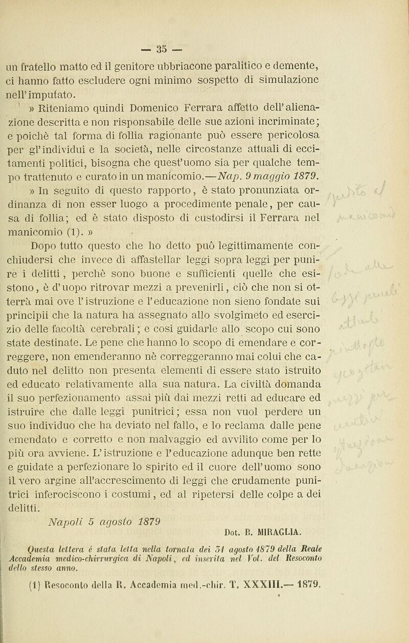 un fratello matto ed il genitore ubbriacone paralitico e demente, ci hanno fatto escludere ogni minimo sospetto di simulazione nell'imputato. » Riteniamo quindi Domenico Ferrara affetto dell'aliena- zione descritta e non risponsabile delle sue azioni incriminate; e poiché tal forma di follia ragionante può essere pericolosa per gl'individui e la società, nelle circostanze attuali di ecci- tamenti politici, bisogna che quest'uomo sia per qualche tem- po trattenuto e curato in un manicomio.—Nap. 9 maggio 1879. » In seguito di questo rapporto, è stato pronunziata or- dinanza di non esser luogo a procedimente penale, per cau- sa di follia; ed è stato disposto di custodirsi il Ferrara nel manicomio (1). » Dopo tutto questo che ho detto può legittimamente con- chiudersi che invece di affastellar leggi sopra leggi per puni- re i delitti, perchè sono buone e sufficienti quelle che esi- stono , è d'uopo ritrovar mezzi a prevenirli, ciò che non si ot- terrà mai ove l'istruzione e l'educazione non sieno fondate sui principii che la natura ha assegnato allo svolgimeto ed eserci- zio delle facoltà cerebrali ; e cosi guidarle allo scopo cui sono state destinate. Le pene che hanno lo scopo di emendare e cor- reggere, non emenderanno né correggeranno mai colui che ca- duto nel delitto non presenta elementi di essere stato istruito ed educato relativamente alla sua natura. La civiltà domanda il suo perfezionamento assai più dai mezzi retti ad educare ed istruire che dalle leggi punitrici ; essa non vuol perdere un suo individuo che ha deviato nel fallo, e lo reclama dalle pene emendato e corretto e non malvaggio ed avvilito come per lo più ora avviene. L'istruzione e l'educazione adunque ben rette e guidate a perfezionare lo spirito ed il cuore dell'uomo sono il vero argine all'accrescimento di leggi che crudamente puni- trici inferociscono i costumi, ed al ripetersi delle colpe a dei delitti. Napoli 5 agosto 1879 Dot. B. MIRAGLIA. Questa lettera é stata letta nella tornata dei ó4 agosto 4819 della Reale Accademia medico-chirrurgica di Napoli, ed inserita nel Voi. del Resoconto dello stesso anno. (1) Resoconto della R. Accademia med.-chir. T. XXXIIL— 1879.