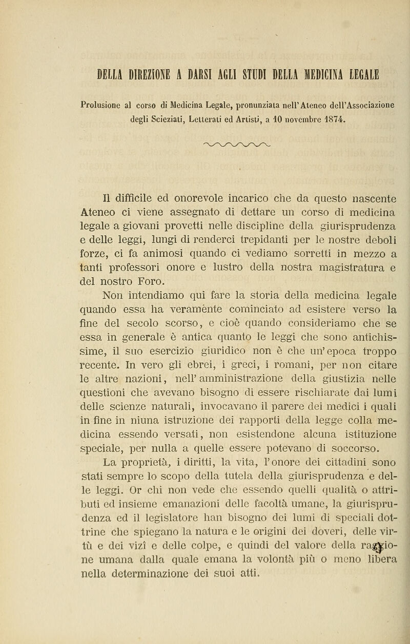 Prolusione al corso di Medicina Legale, pronunziata neir Ateneo dell'Associazione degli Scieziati, Letterati ed Artisti, a 10 novembre 1874. Il difficile ed onorevole incarico che da questo nascente Ateneo ci viene assegnato di dettare un corso di medicina legale a giovani provetti nelle discipline della giurisprudenza e delle leggi, lungi di renderci trepidanti per le nostre deboli forze, ci fa animosi quando ci vediamo sorretti in mezzo a tanti professori onore e lustro della nostra magistratura e del nostro Foro. Non intendiamo qui fare la storia della medicina legale quando essa ha veramente cominciato ad esistere verso la fine del secolo scorso, e cioè quando consideriamo che se essa in generale è antica quanto le leggi che sono antichis- sime, il suo esercizio giurìdico non è che un'epoca troppo recente. In vero gli ebrei, i greci, i romani, per non citare le altre nazioni, nell' amministrazione della giustizia nelle questioni che avevano bisogno di essere rischiarate dai lumi delle scienze naturali, invocavano il parere dei medici i quali in fine in ninna istruzione dei rapporti della legge colla me- dicina essendo versati, non esistendone alcuna istituzione speciale, per nulla a quelle essere potevano di soccorso. La proprietà, i diritti, la vita, l'onore dei cittadini sono stati sempre lo scopo della tutela della giurisprudenza e del- le leggi. Or chi non vede che essendo quelli qualità o attri- buti ed insieme emanazioni delle facoltà umane, la giurispru- denza ed il legislatore han bisogno dei lumi di speciali dot- trine che spiegano la natura e le origini dei doveri, delle vir- tù e dei vizi e delle colpe, e quindi del valore della ragio- ne umana dalla quale emana la volontà più o meno libera nella determinazione dei suoi atti.