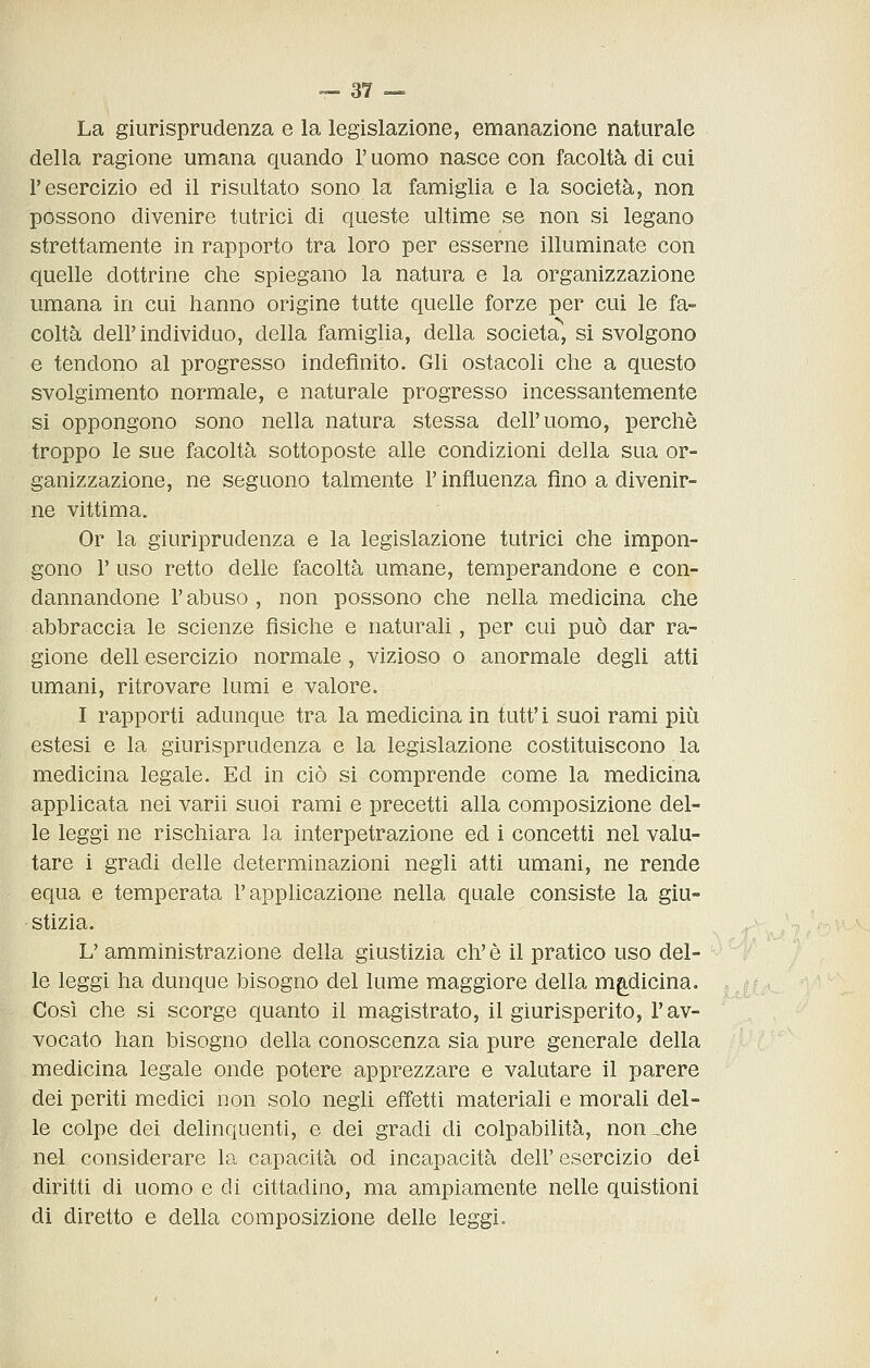 La giurisprudenza e la legislazione, emanazione naturale della ragione umana quando l'uomo nasce con facoltà di cui l'esercizio ed il risultato sono la famiglia e la società, non possono divenire tutrici di queste ultime se non si legano strettamente in rapporto tra loro per esserne illuminate con quelle dottrine che spiegano la natura e la organizzazione umana in cui hanno origine tutte quelle forze per cui le fa- coltà dell'individuo, della famiglia, della società, si svolgono e tendono al progresso indefinito. Gli ostacoli che a questo svolgimento normale, e naturale progresso incessantemente si oppongono sono nella natura stessa dell'uomo, perchè troppo le sue facoltà sottoposte alle condizioni della sua or- ganizzazione, ne seguono talmente l'influenza fino a divenir- ne vittima. Or la giuriprudenza e la legislazione tutrici che impon- gono r uso retto delle facoltà umane, temperandone e con- dannandone l'abuso, non possono che nella medicina che abbraccia le scienze fìsiche e naturali, per cui può dar ra- gione dell esercizio normale, vizioso o anormale degli atti umani, ritrovare lumi e valore. I rapporti adunque tra la medicina in tutt'i suoi rami più estesi e la giurisprudenza e la legislazione costituiscono la medicina legale. Ed in ciò si comprende come la medicina applicata nei varii suoi rami e precetti alla composizione del- le leggi ne rischiara la interpetrazione ed i concetti nel valu- tare i gradi delle determinazioni negli atti umani, ne rende equa e temperata l'applicazione nella quale consiste la giu- stizia. L'amministrazione della giustizia eh'è il pratico uso del- le leggi ha dunque bisogno del lume maggiore della mg,dicina. Così che si scorge quanto il magistrato, il giurisperito, l'av- vocato han bisogno della conoscenza sia pure generale della medicina legale onde potere apprezzare e valutare il parere dei periti medici non solo negli effetti materiali e morali del- le colpe dei delinquenti, e dei gradi di colpabilità, non^che nel considerare la capacità od incapacità dell' esercizio dei diritti di uomo e di cittadino, ma ampiamente nelle quistioni di diretto e della composizione delle leggi.