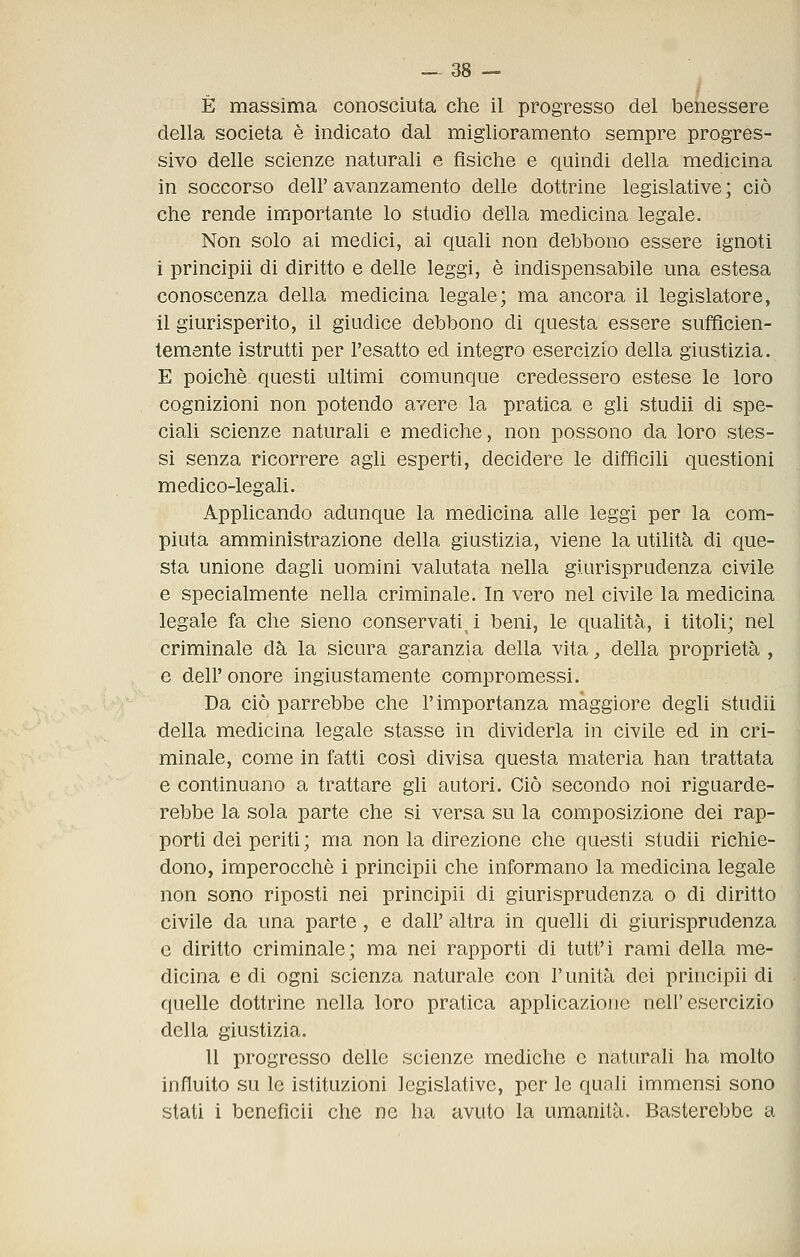 È massima conosciuta che il progresso del benessere della società è indicato dal miglioramento sempre progres- sivo delle scienze naturali e fìsiche e quindi della medicina in soccorso dell' avanzamento delle dottrine legislative ; ciò che rende importante lo studio della medicina legale. Non solo ai medici, ai quali non debbono essere ignoti i princìpii di diritto e delle leggi, è indispensabile una estesa conoscenza della medicina legale; ma ancora il legislatore, il giurisperito, il giudice debbono di questa essere sufficien- temente istrutti per l'esatto ed integro esercizio della giustizia. E poiché questi ultimi comunque credessero estese le loro cognizioni non potendo avere la pratica e gli studii di spe- ciali scienze naturali e mediche, non possono da loro stes- si senza ricorrere agli esperti, decidere le difficili questioni medico-legali. Applicando adunque la medicina alle leggi per la com- piuta amministrazione della giustizia, viene la utilità di que- sta unione dagli uomini valutata nella giurisprudenza civile e specialmente nella criminale. In vero nel civile la medicina legale fa che sìeno conservati^ i beni, le qualità, i titoli; nel criminale dà la sicura garanzia della vita, della proprietà , e dell'onore ingiustamente compromessi. Da ciò parrebbe che l'importanza maggiore degli studii della medicina legale stasse in dividerla in civile ed in cri- minale, come in fatti così divisa questa materia han trattata e continuano a trattare gli autori. Ciò secondo noi riguarde- rebbe la sola parte che si versa su la composizione dei rap- porti dei periti ; ma non la direzione che questi studii richie- dono, imperocché i principii che informano la medicina legale non sono riposti nei principii di giurisprudenza o di diritto civile da una parte, e dall' altra in quelli di giurisprudenza e diritto criminale; ma nei rapporti di tutt'i rami della me- dicina e di ogni scienza naturale con l'unità dei principii di quelle dottrine nella loro pratica applicazione nell'esercizio della giustizia. U progresso delle scienze mediche e naturali ha molto influito su le istituzioni legislative, per le quali immensi sono stati i bencficii che ne ha avuto la umanità. Basterebbe a
