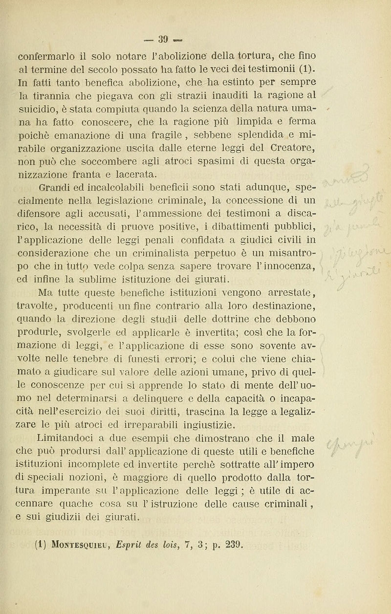 confermarlo il solo notare l'abolizione della tortura, che fino al termine del secolo possato ha fatto le veci dei testimonìi (1). In fatti tanto benefica abolizione, che ha estinto per sempre la tirannia che piegava con gli strazii inauditi la ragione al suicidio, è stata compiuta quando la scienza della natura uma- na ha fatto conoscere, che la ragione più limpida e ferma poiché emanazione di una fragile , sebbene splendida e mi- rabile organizzazione uscita dalle eterne leggi del Creatore, non può che soccombere agli atroci spasimi di questa orga- nizzazione franta e lacerata. Grandi ed incalcolabili beneficii sono stati adunque, spe- cialmente nella legislazione criminale, la concessione di un difensore agli accusati, l'ammessione dei testimoni a disca- rico, la necessità di pruove positive, i dibattimenti pubblici, l'applicazione delle leggi penali confidata a giudici civili in considerazione che un criminalista perpetuo è un misantro- po che in tutto vede colpa senza sapere trovare l'innocenza, ed infine la sublime istituzione dei giurati. Ma tutte queste benefiche istituzioni vengono arrestate, travolte, producenti un fine contrario alla loro destinazione, quando la direzione degli studii delle dottrine che debbono produrle, svolgerle ed applicarle è invertita; così che la for- mazione di leggi, e l'applicazione di esse sono sovente av- volte nelle tenebre di funesti errori; e colui che viene chia- mato a giudicare sul valore delle azioni umane, privo di quel- le conoscenze per cui si apprende lo stato di mente dell'uo- mo nel determinarsi a delinquere e della capacità o incapa- cità nell'esercizio dei suoi diritti, trascina la legge a legaliz- zare le più atroci ed irreparabili ingiustizie. Limitandoci a due esempii che dimostrano che il male che può prodursi dall' applicazione di queste utili e benefiche istituzioni incomplete ed invertite perchè sottratte air impero di speciali nozioni, è maggiore di quello prodotto dalla tor- tura imperante su l'applicazione delle leggi; è utile di ac- cennare quache cosa su l'istruzione delle cause criminali, e sui giudizii dei giurati. (1] Montesquieu, Esprit des loìs, 7, 3; p. 239.