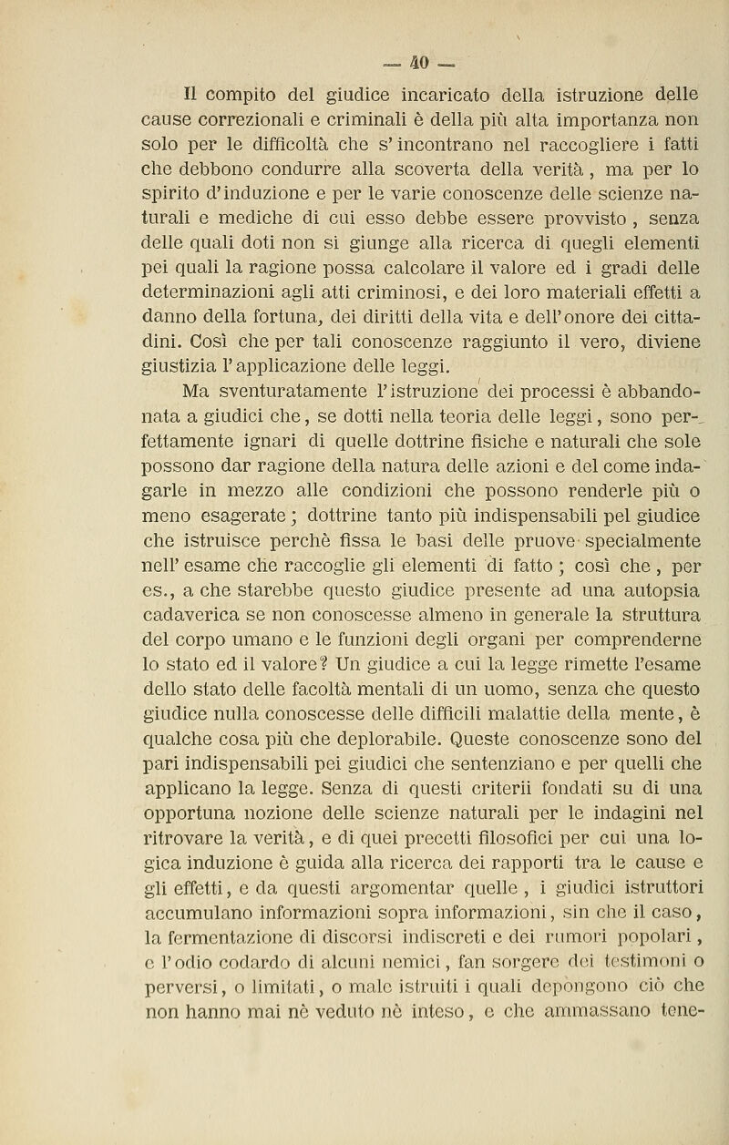 Il compito del giudice incaricato della istruzione delle cause correzionali e criminali è della più alta importanza non solo per le difficoltà che s'incontrano nel raccogliere 1 fatti che debbono condurre alla scoverta della verità , ma per lo spirito d'induzione e per le varie conoscenze delle scienze na- turali e mediche di cui esso debbe essere provvisto , senza delle quali doti non si giunge alla ricerca di quegli elementi pei quali la ragione possa calcolare il valore ed i gradi delle determinazioni agli atti criminosi, e dei loro materiali effetti a danno della fortuna, dei diritti della vita e dell' onore dei citta- dini. Così che per tali conoscenze raggiunto il vero, diviene giustizia l'applicazione delle leggi. Ma sventuratamente l'istruzione dei processi è abbando- nata a giudici che, se dotti nella teoria delle leggi, sono per-, rettamente ignari di quelle dottrine fìsiche e naturali che sole possono dar ragione della natura delle azioni e del come inda- garle in mezzo alle condizioni che possono renderle più o meno esagerate ; dottrine tanto più indispensabili pel giudice che istruisce perchè fìssa le basi delle pruove specialmente neir esame che raccoglie gli elementi di fatto ; così che , per es., a che starebbe questo giudice presente ad una autopsia cadaverica se non conoscesse almeno in generale la struttura del corpo umano e le funzioni degli organi per comprenderne lo stato ed il valore? Un giudice a cui la legge rimette l'esame dello stato delle facoltà mentali di un uomo, senza che questo giudice nulla conoscesse delle difficili malattie della mente, è qualche cosa più che deplorabile. Queste conoscenze sono del pari indispensabili pei giudici che sentenziano e per quelli che applicano la legge. Senza dì questi criterii fondati su di una opportuna nozione delle scienze naturali per le indagini nel ritrovare la verità, e di quei precetti filosofici per cui una lo- gica induzione è guida alla ricerca dei rapporti tra le cause e gli effetti, e da questi argomentar quelle, i giudici istruttori accumulano informazioni sopra informazioni, sin che il caso, la fermentazione di discorsi indiscreti e dei rumori popolari, e l'odio codardo di alcuni nemici, fan sorgere dei testimoni o perversi, o limitati, o male istruiti i quali depongono ciò che non hanno mai nò veduto nò inteso, e che ammassano tene-