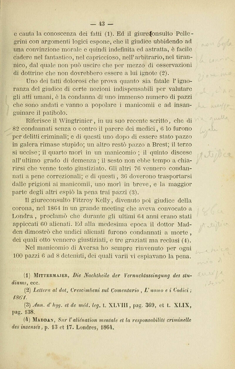 e cauta la conoscenza dei fatti (1). Ed il giureconsulto Pelle- grini con argomenti logici espone, che il giudice ubbidendo ad una convinzione morale e quindi indefinita ed astratta, è facile c'adere nel fantastico, nel capriccioso, nell'arbitrario,nel tiran- nico, dal quale non può uscire che per mezzo di osservazioni di dottrine che non dovrebbero essere a lui ignote (2). Uno dei fatti dolorosi che prova quanto sia fatale l'igno- ranza del giudice di certe nozioni indispensabili per valutare gli atti umani, è la condanna di uno immenso numero di pazzi che sono andati e vanno a popolare i manicomii e ad insan- guinare il patibolo. Riferisce il Wingtrinier, in uu suo recente scritto, che di 82 condannati senza o contro il parere dei medici, 6 lo furono per delitti criminali; e di questi uno dopo di essere stato pazzo in galera rimase stupido; un altro restò pazzo a Brest; il terzo si uccise ; il quarto morì in un manicomio ; il quinto discese all'ultimo grado di demenza; il sesto non ebbe tempo a chia- rirsi che venne tosto giustiziato. Gli altri 76 vennero condan- nati a pene correzionali; e di questi, 36 doverono trasportarsi dalle prigioni ai manicomii, uno morì in breve, e la maggior parte degli altri espiò la pena trai pazzi (3). Il giureconsulto Fitzroy Kelly, divenuto poi giudice della corona, nel 1864 in un grande meeting che aveva convocato a Londra , proclamò che durante gli ultimi 64 anni erano stati appiccati 60 alienati. Ed alla medesima epoca il dottor Mad- den dimostrò che undici alienati furono condannati a morte , dei quali otto vennero giustiziati, e tre graziati ma reclusi (4). Nel manicomio di Aversa ho sempre rinvenuto per ogni 100 pazzi 6 ad 8 detenuti, dei quali varii vi espiavano la pena. (1) MiTTEBMAJER, Die Nachtheile der Vernuchtassingung des stu- diums, ecc. (2) Lettera al dot. Crescimbeni sul Comentario , L'uomo e i Codici ; 1861. (3) Ann. d'hyg. et de méd. leg, t. XLVIII, pag. 369, et t. XLIX, pag. 138. (4) Maddan, Snr V alie'nation mentale et la responsabilité criminelle des insense's, p. 13 et 17. Londres, 1864.