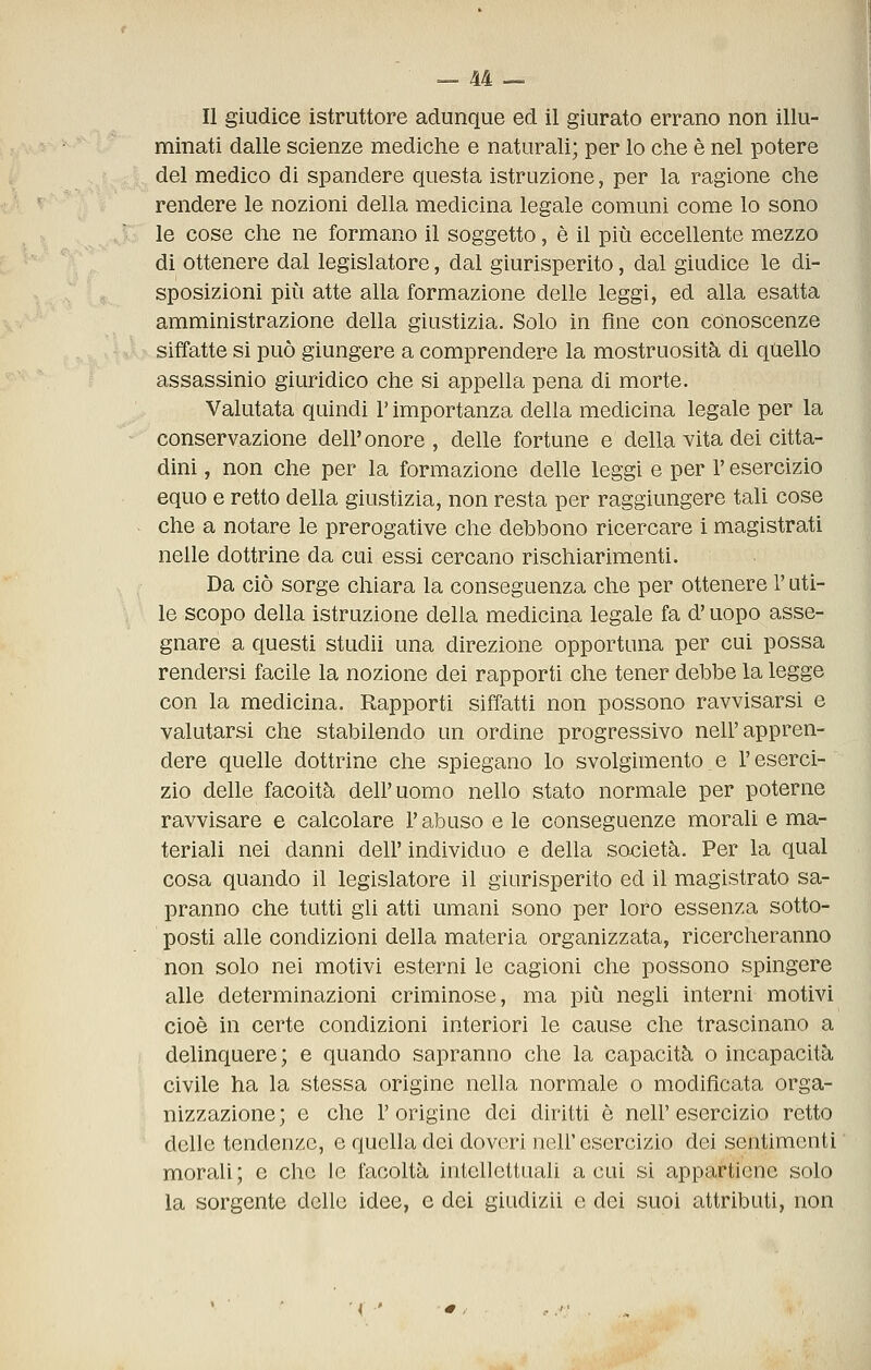 Il giudice istruttore adunque ed il giurato errano non illu- minati dalle scienze mediche e naturali; per lo che è nel potere del medico di spandere questa istruzione, per la ragione che rendere le nozioni della medicina legale comuni come lo sono le cose che ne formano il soggetto, è il più eccellente mezzo di ottenere dal legislatore, dal giurisperito, dal giudice le di- sposizioni più atte alla formazione delle leggi, ed alla esatta amministrazione della giustizia. Solo in fine con conoscenze siffatte si può giungere a comprendere la mostruosità di quello assassinio giuridico che si appella pena di morte. Valutata quindi l'importanza della medicina legale per la conservazione dell'onore , delle fortune e della vita dei citta- dini , non che per la formazione delle leggi e per l'esercizio equo e retto della giustizia, non resta per raggiungere tali cose che a notare le prerogative che debbono ricercare i magistrati nelle dottrine da cui essi cercano rischiarimenti. Da ciò sorge chiara la conseguenza che per ottenere l'uti- le scopo della istruzione della medicina legale fa d'uopo asse- gnare a questi studii una direzione opportuna per cui possa rendersi facile la nozione dei rapporti che tener debbe la legge con la medicina. Rapporti siffatti non possono ravvisarsi e valutarsi che stabilendo un ordine progressivo nell'appren- dere quelle dottrine che spiegano lo svolgimento e l'eserci- zio delle facoltà dell'uomo nello stato normale per poterne ravvisare e calcolare l'abuso e le conseguenze morali e ma- teriali nei danni dell' individuo e della società. Per la qual cosa quando il legislatore il giurisperito ed il magistrato sa- pranno che tutti gli atti umani sono per loro essenza sotto- posti alle condizioni della materia organizzata, ricercheranno non solo nei motivi esterni le cagioni che possono spingere alle determinazioni criminose, ma più negli interni motivi cioè in certe condizioni interiori le cause che trascinano a delinquere; e quando sapranno che la capacità o incapacità civile ha la stessa origine nella normale o modificata orga- nizzazione; e che l'origine dei diritti è nell'esercizio retto delle tendenze, e quella dei doveri nell' esercizio dei sentimenti morali ; e che le facoltà intellettuali a cui si appartiene solo la sorgente dello idee, e dei giudizii e dei suoi attributi, non ( ■'
