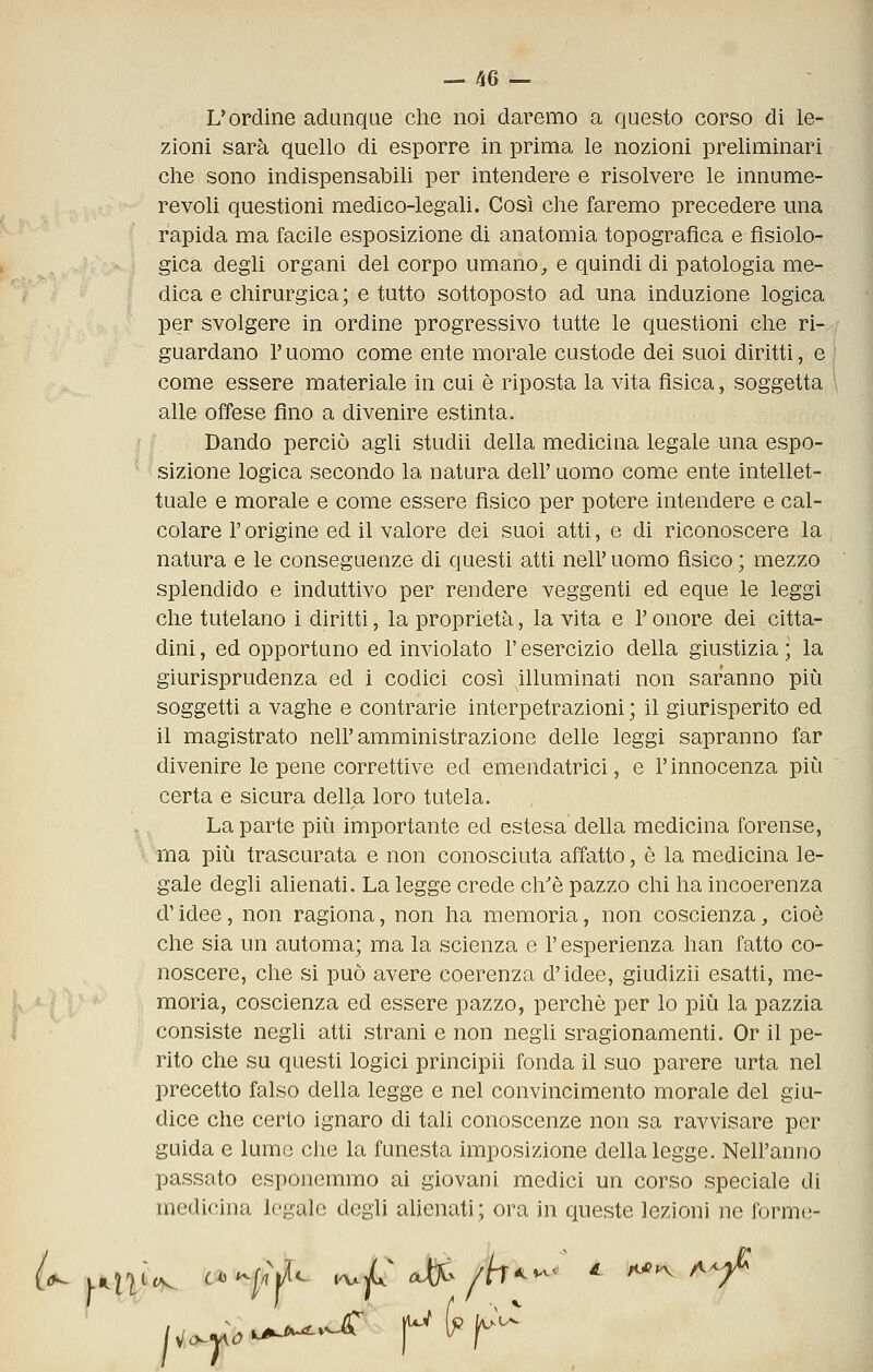 L'ordine adunque che noi daremo a questo corso di le- zioni sarà quello di esporre in prima le nozioni preliminari che sono indispensabili per intendere e risolvere le innume- revoli questioni medico-legali. Così che faremo precedere una rapida ma facile esposizione di anatomia topografica e fisiolo- gica degli organi del corpo umano, e quindi di patologia me- dica e chirurgica; e tutto sottoposto ad una induzione logica per svolgere in ordine progressivo tutte le questioni che ri- guardano r uomo come ente morale custode dei suoi diritti, e come essere materiale in cui è riposta la vita fisica, soggetta alle offese fino a divenire estinta. Dando perciò agli studii della medicina legale una espo- * ^sizione logica secondo la natura dell'uomo come ente intellet- tuale e morale e come essere fisico per potere intendere e cal- colare r origine ed il valore dei suoi atti, e di riconoscere la natura e le conseguenze di questi atti nell' uomo fisico ; mezzo splendido e induttivo per rendere veggenti ed eque le leggi che tutelano i diritti, la proprietà, la vita e l'onore dei citta- dini , ed opportuno ed inviolato l'esercizio della giustizia ; la giurisprudenza ed i codici cosi illuminati non saranno più soggetti a vaghe e contrarie interpetrazìoni ; il giurisperito ed il magistrato nell'amministrazione delle leggi sapranno far divenire le pene correttive ed emendatrici, e l'innocenza più certa e sicura della loro tutela. ,. La parte più importante ed estesa della medicina forense, ' ma più trascurata e non conosciuta affatto, è la medicina le- gale degli alienati. La legge crede ch'è pazzo chi ha incoerenza d'idee, non ragiona, non ha memoria, non coscienza, cioè che sia un automa; ma la scienza e l'esperienza han fatto co- noscere, che si può avere coerenza d'idee, giudizii esatti, me- moria, coscienza ed essere pazzo, perchè per lo più la pazzia consiste negli atti strani e non negli sragionamenti. Or il pe- rito che su questi logici principii fonda il suo parere urta nel precetto falso della legge e nel convincimento morale del giu- dice che certo ignaro di taU conoscenze non sa ravvisare per guida e lume che la funesta imposizione della legge. Nell'anno passato esponemmo ai giovani medici un corso speciale di medicina legale degli aUenati; ora in queste lezioni ne forme-