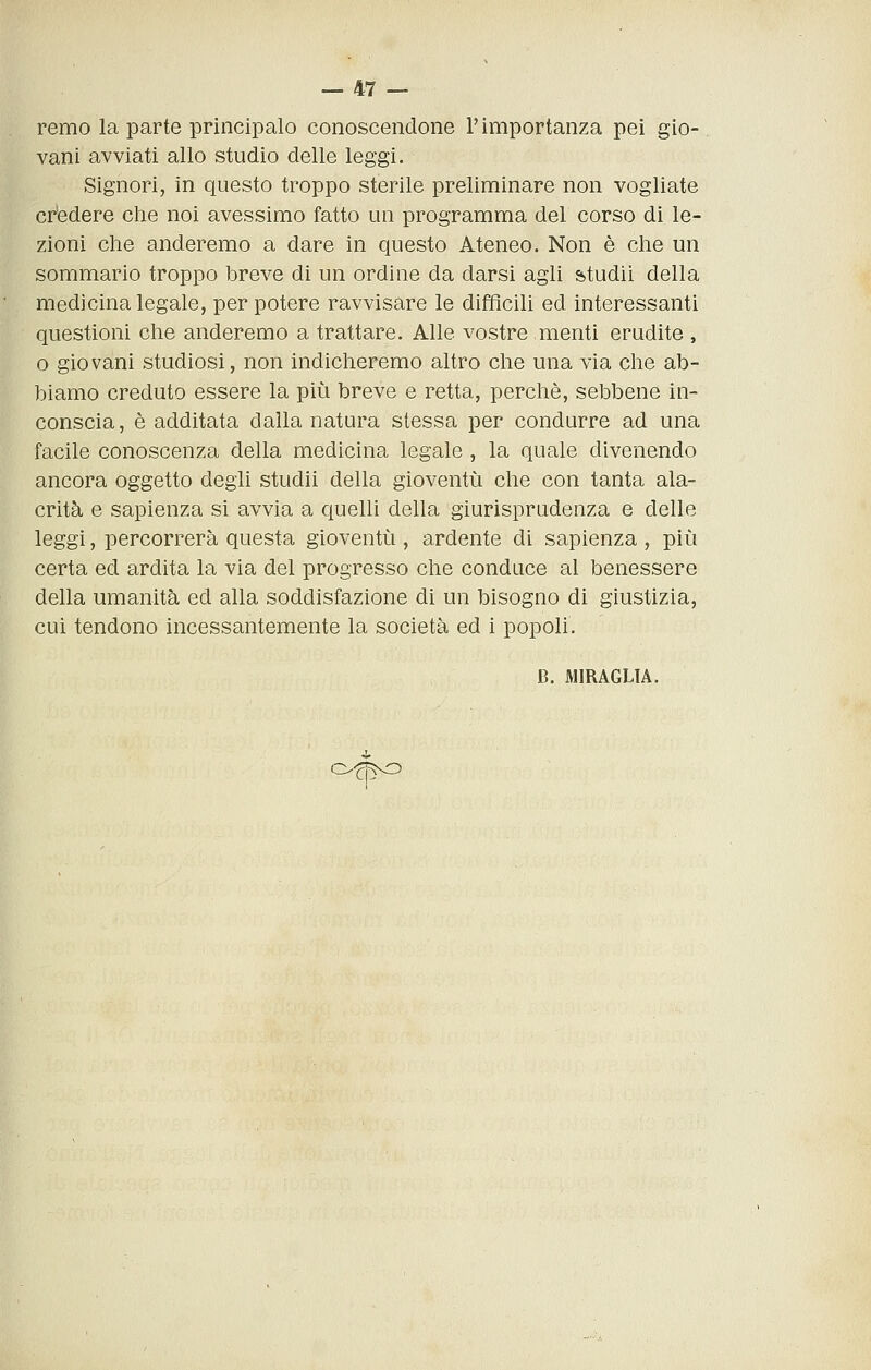 remo la parte principalo conoscendone l'importanza pei gio- vani avviati allo studio delle leggi. Signori, in questo troppo sterile preliminare non vogliate credere che noi avessimo fatto un programma del corso di le- zioni che anderemo a dare in questo Ateneo. Non è che un sommario troppo breve di un ordine da darsi agli studii della medicina legale, per potere ravvisare le difficili ed interessanti questioni che anderemo a trattare. Alle vostre menti erudite , o giovani studiosi, non indicheremo altro che una via che ab- biamo creduto essere la più breve e retta, perchè, sebbene in- conscia, è additata dalla natura stessa per condurre ad una facile conoscenza della medicina legale , la quale divenendo ancora oggetto degli studii della gioventù che con tanta ala- crità e sapienza si avvia a quelli della giurisprudenza e delle leggi, percorrerà questa gioventù , ardente di sapienza , più certa ed ardita la via del progresso che conduce al benessere della umanità ed alla soddisfazione di un bisogno di giustizia, cui tendono incessantemente la società ed i popoli. B. MIRAGLIA. Ofj^O