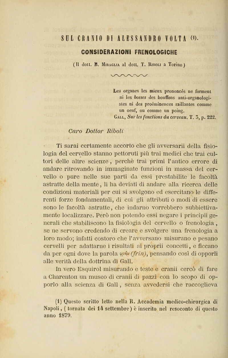 SUL CRANIO DI ALESSANDRO VOLTA (^). CONSIDERAZIONI FRENOLOGICHE (Il doU. B. MiRAGLiA al dott. T. Rieou a Torino) Lei organes les mieux prononcés ne forment ni les bosses des boufFons anti-organologi- sies ni des proéminences saillantes corame un oeuf, cu corame un poing. Gall, Sur les fonctions du cerveau, T. 3, p. 222. Caro Dottor Riboli Ti sarai certamente accorto che gli avversarii della fisio- logia del cervello stanno pettoruti più trai medici che trai cul- tori delle altre scienze, perchè trai primi l'antico errore di andare ritrovando in immaginate funzioni in massa del cer- vello o pure nelle sue parti da essi prestabilite le facoltà astratte della mente, li ha deviati di andare alla ricerca delle condizioni materiali per cui si svolgono ed esercitano le diìTe- rentì forze fondamentali, di cui gli attributi o modi di essere sono le facoltà astratte, che indarno vorrebbero subbiettiva- mente localizzare. Però non potendo essi negare i principii ge- nerali che stabiliscono la fisiologia del cervello o frenologia , se ne servono credendo di creare e svolgere una frenologia a loro modo; infatti costoro che l'avversano misurano e pesano cervelU per adattarne i risultati ai proprii concetti, e ficcano da per ogni dove la parola wn^ (friìi), pensando così di opporli alle verità della dottrina di Gall. In vero Esquirol misurando e teste e cranii cercò di fare a Charenton un museo di cranii di pazzi con lo scopo di op- porlo alla scienza di Gall, senza avvedersi che raccoglieva (1) Questo scritto letto nella R. Accademia medico-chirurgica di Napoli, ( tornata dei 14 settembre) è inserito nel resoconto di questo anno 1879.
