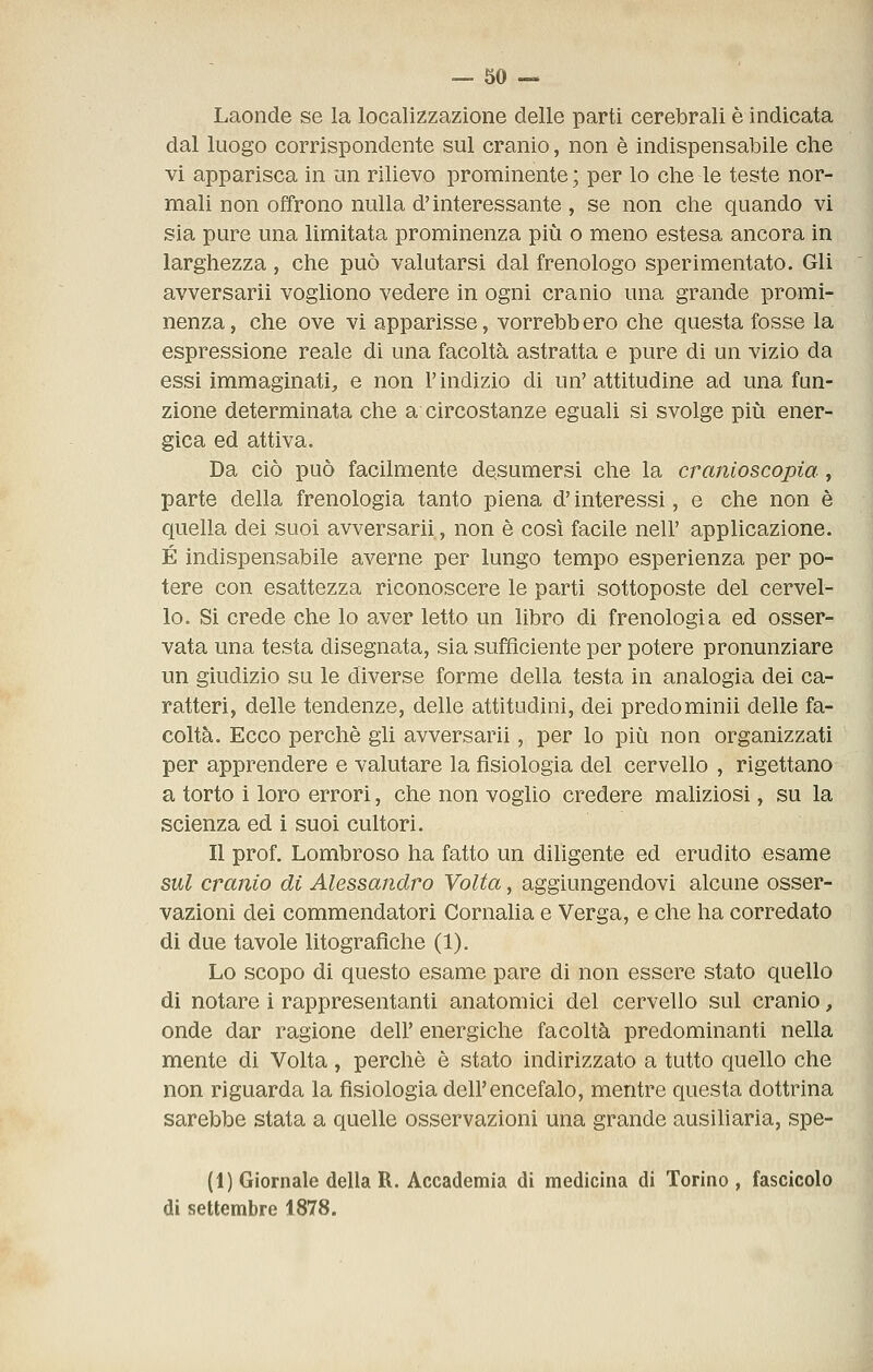 Laonde se la localizzazione delle parti cerebrali è indicata dal luogo corrispondente sul cranio, non è indispensabile che vi apparisca in un rilievo prominente ; per lo che le teste nor- mali non offrono nulla d'interessante , se non che quando vi sia pure una limitata prominenza più o meno estesa ancora in larghezza , che può valutarsi dal frenologo sperimentato. Gli avversarli vogliono vedere in ogni cranio una grande promi- nenza, che ove vi apparisse, vorrebbero che questa fosse la espressione reale di una facoltà astratta e pure di un vizio da essi immaginati, e non l'indizio di un'attitudine ad una fun- zione determinata che a circostanze eguali si svolge più ener- gica ed attiva. Da ciò può facilmente desumersi che la cranioscopia, parte della frenologia tanto piena d'interessi, e che non è quella dei suoi avversarli, non è cosi facile nell' applicazione. É indispensabile averne per lungo tempo esperienza per po- tere con esattezza riconoscere le parti sottoposte del cervel- lo. Si crede che lo aver letto un libro di frenologia ed osser- vata una testa disegnata, sia sufficiente per potere pronunziare un giudizio su le diverse forme della testa in analogia dei ca- ratteri, delle tendenze, delle attitudini, dei predominii delle fa- coltà. Ecco perchè gii avversarli, per lo più non organizzati per apprendere e valutare la fisiologia del cervello , rigettano a torto i loro errori, che non voglio credere maliziosi, su la scienza ed i suoi cultori. Il prof. Lombroso ha fatto un diligente ed erudito esame sul cranio di Alessandro Volta, aggiungendovi alcune osser- vazioni dei commendatori Cornaha e Verga, e che ha corredato di due tavole litografiche (1). Lo scopo di questo esame pare di non essere stato quello di notare i rappresentanti anatomici del cervello sul cranio, onde dar ragione dell' energiche facoltà predominanti nella mente di Volta , perchè è stato indirizzato a tutto quello che non riguarda la fisiologia dell'encefalo, mentre questa dottrina sarebbe stata a quelle osservazioni una grande ausiliaria, spe- li) Giornale della R. Accademia di medicina di Torino , fascicolo di settembre 1878.