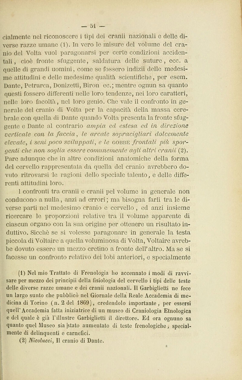 cialmente nel riconoscere i tipi dei cranii nazionali e delle di- verse razze umane (1). In vero le misure del volume del cra- nio del Volta vuol paragonarsi per certe condizioni acciden- tali, cioè fronte sfuggente, saldatura delle suture, ecc. a quelle di grandi uomini, come se fossero indizii delle medesi- me attitudini e delle medesime qualità scientifiche, per esem. Dante, Petrarca, Donizetti, Biron ec; mentre ognun sa quanto questi fossero differenti nelle loro tendenze, nei loro caratteri, nelle loro facoltà, nel loro genio. Clie vale il confronto in ge- nerale del cranio di Volta per la capacità della massa cere- brale con quella di Dante quando Volta presenta la fronte sfug- gente e Dante al contrario ampia ed estesa ed iti direzione verticale con la faccia, le arcate sopracigliari dolcemente elevate, i seni poco sviluppati, e le gobbe frontali più spor- genti che non soglia essere comunemente agli altri cranii (2). Pare adunque che in altre condizioni anatomiche della forma del cervello rappresentata da quella del cranio avrebbero do- vuto ritrovarsi le ragioni dello speciale talento, e delle diffe- renti attitudini loro. 1 confronti tra cranii e cranii pel volume in generale non conducono a nulla, anzi ad errori ; ma bisogna farli tra le di- verse parti nel medesimo cranio e cervello, ed anzi insieme ricercare le proporzioni relative tra il volume apparente di ciascun organo con la sua origine per ottenere un risultato in- duttivo. Sicché se si volesse paragonare in generale la testa piccola di Voltaire a quella voluminosa di Volta, Voltaire avreb- be dovuto essere un mezzo cretino a fronte deiraltro. Ma se si facesse un confronto relativo dei lobi anteriori, e specialmente (1) Nel mio Trattato di Frenologia ho accennato i modi di ravvi- sare per mezzo dei principii della fisiologia del cervello i tipi delle teste delle diverse razze umane e dei cranii nazionali. Il Garbiglietti ne fece un largo sunto che pubblicò nel Giornale della Reale Accademia di me- dicina di Torino (n. 2del 1869), credendolo importante, per essersi quell'Accademia fatta iniziatrice di un museo di Craniologia Etnologica e del quale è già l'illustre Garbiglietti il direttore. Ed ora ognuno sa quanto quel Museo sia [stato aumentato di teste frenologiche, special- mente di delinquenti e carnefici. (2) Nicolucciy lì cranio di Dante.