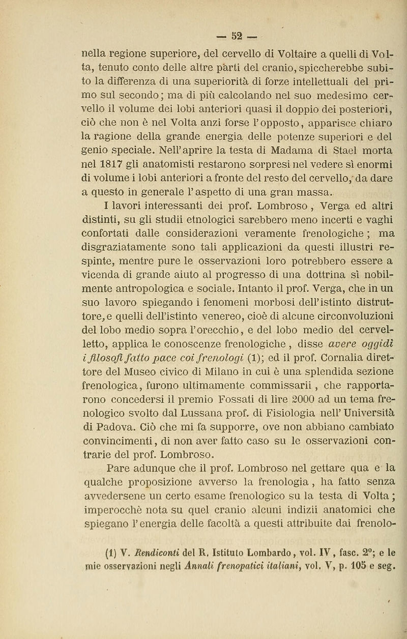 nella regione superiore, del cervello di Voltaire a quelli di Vol- ta, tenuto conto delle altre parti del cranio, spiccherebbe subi- to la differenza di una superiorità di forze intellettuali del pri- mo sul secondo; ma di più calcolando nel suo medesimo cer- vello il volume dei lobi anteriori quasi il doppio dei posteriori, ciò che non è nel Volta anzi forse l'opposto, apparisce chiaro la ragione della grande energia delle potenze superiori e del genio speciale. Neil'aprire la testa di Madama di Stael morta nel 1817 gli anatomisti restarono sorpresi nel vedere sì enormi di volume i lobi anteriori a fronte del resto del cervello,'da dare a questo in generale l'aspetto di una gran massa. I lavori interessanti dei prof. Lombroso, Verga ed altri distinti, su gli studii etnologici sarebbero meno incerti e vaghi confortati dalle considerazioni veramente frenologiche ; ma disgraziatamente sono tali applicazioni da questi illustri re- spinte, mentre pure le osservazioni loro potrebbero essere a vicenda di grande aiuto al progresso di una dottrina si nobil- mente antropologica e sociale. Intanto il prof. Verga, che in un suo lavoro spiegando i fenomeni morbosi dell'istinto distrut- tore, e quelli dell'istinto venereo, cioè di alcune circonvoluzioni del lobo medio sopra l'orecchio, e del lobo medio del cervel- letto, applica le conoscenze frenologiche , disse avere oggidì i filosofi fatto pace coi frenologi (1); ed il prof. Cornalia diret- tore del Museo civico di Milano in cui è una splendida sezione frenologica, furono ultimamente commissarii, che rapporta- rono concedersi il premio Fossati di lire 2000 ad un tema fre- nologico svolto dal Lussana prof, di Fisiologia neh' Università di Padova. Ciò che mi fa supporre, ove non abbiano cambiato convincimenti, di non aver fatto caso su le osservazioni con- trarie del prof. Lombroso. Pare adunque che il prof. Lombroso nel gettare qua e la qualche proposizione avverso la frenologia, ha fatto senza avvedersene un certo esame frenologico su la testa di Volta ; imperocché nota su quel cranio alcuni indizii anatomici che spiegano l'energia delle facoltà a questi attribuite dai frenolo- (1) V. Rendiconti del R. Istituto Lombardo, voi. IV, fase. 2; e le mie osservazioni negli Annali frenopatici italiani, voi. V, p. 105 e seg.