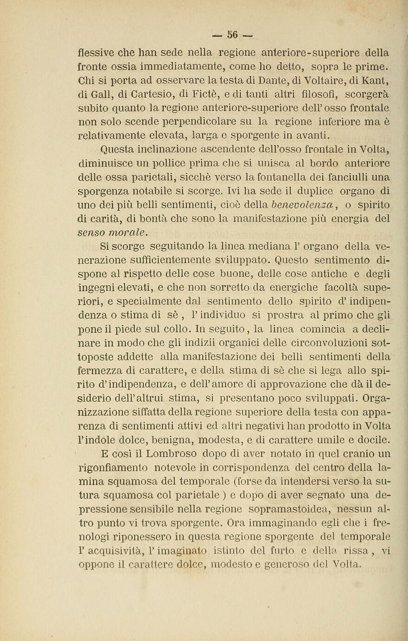 flessive che han sede nella regione anteriore-superiore della fronte ossia immediatamente, come ho detto, sopra le prime. Chi si porta ad osservare la testa di Dante, di Voltaire, di Kant, di Gali, di Cartesio, di Fictè, e di tanti altri filosofi, scorgerà subito quanto la regione anteriore-superiore dell' osso frontale non solo scende perpendicolare su la regione inferiore ma è relativamente elevata, larga e sporgente in avanti. Questa inclinazione ascendente dell'osso frontale in Volta, diminuisce un pollice prima che si unisca al bordo anteriore delle ossa parietali, sicché verso la fontanella dei fanciulli una sporgenza notabile si scorge. Ivi ha sede il duplice organo di uno dei più beUi sentimenti, cioè della henevolensa, o spirito di carità, di bontà che sono la manifestazione più energia del senso morale. Si scorge seguitando la hnea mediana 1' organo della ve- nerazione sufficientemente sviluppato. Questo sentimento di« spone al rispetto delle cose buone, delle cose antiche e degli ingegni elevati,, e che non sorretto da energiche facoltà supe- riori, e specialmente dal sentimento dello spirito d'indipen- denza 0 stima di sé , l'individuo si prostra al primo che gli pone il piede sul collo. In seguito, la linea comincia a decli- nare in modo che gli indizii organici delle circonvoluzioni sot- toposte addette alla manifestazione dei belli sentimenti della fermezza di carattere, e della stima di sé che si lega allo spi- rito d'indipendenza, e dell' amore di approvazione che dà il de- siderio dell'altrui stima, si presentano poco sviluppati. Orga- nizzazione siffatta della regione superiore della testa con appa- renza di sentimenti attivi ed altri negativi han prodotto in Volta l'indole dolce, benigna, modesta, e di carattere umile e docile. E così il Lombroso dopo di aver notato in quel cranio un rigonfiamento notevole in corrispondenza del centro della la- mina squamosa del temporale (forse da intendersi verso la su- tura squamosa col parietale ) e dopo di aver segnato una de- pressione sensibile nella regione sopramastoidea, nessun al- tro punto vi trova sporgente. Ora immaginando egli che i fre- nologi riponessero in questa regione sporgente del temporale r acquisività, l'imaginato istinto del furto e della rissa, vi oppone il carattere dolce, modesto e generoso del Volta.