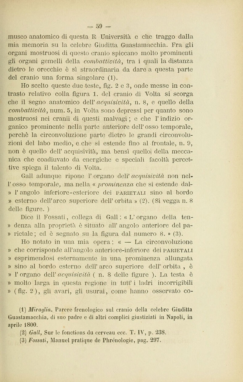 museo anatomico di questa R Università e che traggo dalla mia memoria su la celebre Giuditta Guastamacchia. Fra gli organi mostruosi di questo cranio spiccano molto prominenti gli organi gemelli della combattimtàj tra i quali la distanza dietro le orecchie è sì straordinaria da dare a questa parte del cranio una forma singolare (1). Ho scelto queste due teste, flg. 2 e 3, onde messe in con- trasto relativo colla figura 1. del cranio di Volta si scorga che il segno anatomico dell' acquisività, n. 8, e quello della combattività, num. 5, in Volta sono depressi per quanto sono mostruosi nei cranii di questi malvagi ; e che Y indizio or- ganico prominente nella parte anteriore dell' osso temporale, perchè la circonvoluzione parte dietro le grandi circonvolu- zioni del labo medio, e che si estende fino al -frontale, n. 9, non è quello dell' acquisività, ma bensì quello! della mecca- nica che coadiuvato da energiche e speciali facoltà percet- tive spiega il talento di Volta. Gali adunque ripone V organo deli' acquisioità non nel^ r osso temporale, ma nella « jjrominenza che si estende dal- » r angolo inferiore-esteriore dei parietali sino al bordo » esterno dell'arco superiore dell' orbita » (2). (Si vegga n. 8 delle figure. ) Dice il Fossati, collega di Gali : « L' organo della ten- )) denza alla proprietà è situato all' angolo anteriore del pa- » rietale; ed è segnato su la figura dal numero 8. » (3). Ho notato in una mia opera : « — La circonvoluzione » che corrisponde all'angolo anteriore-inferiore dei parietali » esprimendosi esternamente in una prominenza allungata » sino al bordo esterno dell' arco superiore dell' orbita , è » l'organo dell' acquisività ( n. 8 delle figure ). La testa è » molto larga in questa regione in tutt' i ladri incorrigibili » ( fig. 2 ), gli avari, gli usurai, come hanno osservato co- (1) Miraglìa. Parere frenologico sul cranio della celebre Giuditta Guastamacchia, di suo padre e di altri complici giustiziati in Napoli, in aprile 1800. (2) Gallj Sur le fonctions du cerveau ecc. T. IV, p. 238. (3) Fossati, Manuel pratique de Phréuologie, pag. 297.