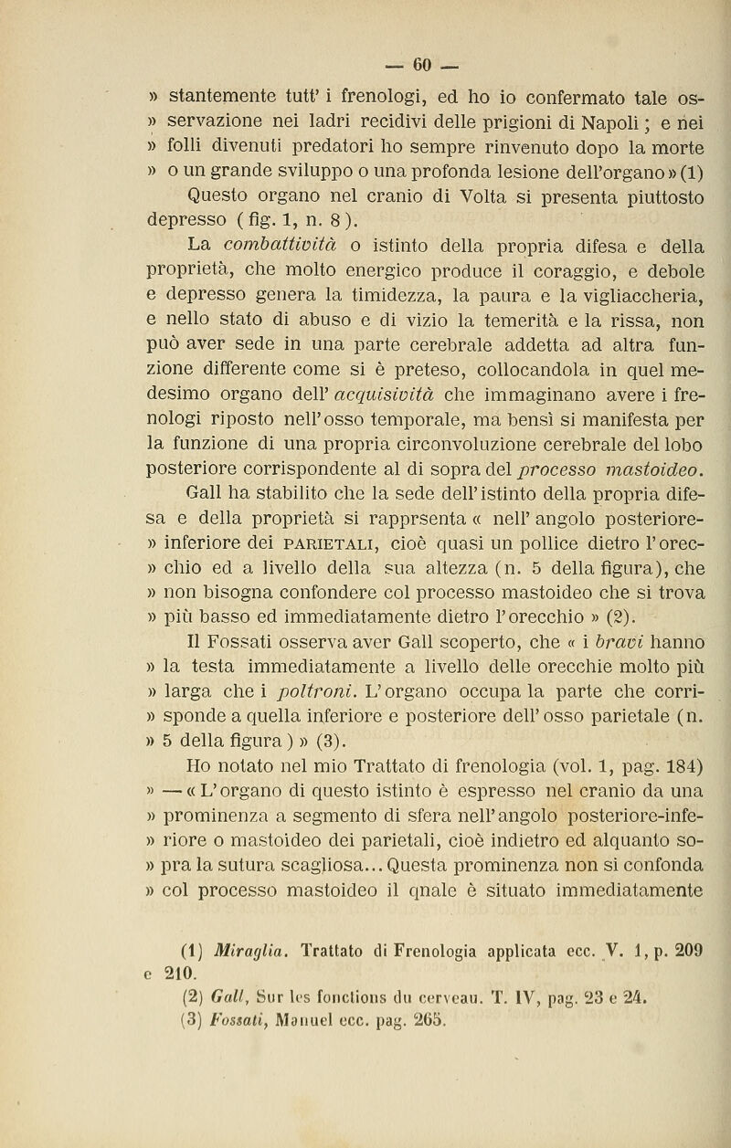 » stantemente tutt' i frenologi, ed ho io confermato tale os- » servazione nei ladri recidivi delle prigioni di Napoli ; e nei » folli divenuti predatori ho sempre rinvenuto dopo la morte » o un grande sviluppo o una profonda lesione dell'organo » (1) Questo organo nel cranio di Volta si presenta piuttosto depresso (fig. 1, n. 8). La combattimtà o istinto della propria difesa e della proprietà, che molto energico produce il coraggio, e debole e depresso genera la timidezza, la paura e la vigliaccheria, e nello stato di abuso e di vizio la temerità e la rissa, non può aver sede in una parte cerebrale addetta ad altra fun- zione differente come si è preteso, collocandola in quel me- desimo organo dell' acquisività che immaginano avere i fre- nologi riposto nell'osso temporale, ma bensì si manifesta per la funzione di una propria circonvoluzione cerebrale del lobo posteriore corrispondente al dì sopra del processo mastoideo. Gali ha stabilito che la sede dell' istinto della propria dife- sa e della proprietà si rapprsenta « nell' angolo posteriore- » inferiore dei parietali, cioè quasi un pollice dietro l'orec- » chìo ed a livello della sua altezza (n. 5 della figura), che » non bisogna confondere col processo mastoideo che si trova » più basso ed immediatamente dietro l'orecchio » (2). Il Fossati osserva aver Gali scoperto, che « i bravi hanno )) la testa immediatamente a livello delle orecchie molto più » larga che i poltroni. L'organo occupala parte che corri- » sponde a quella inferiore e posteriore dell' osso parietale (n. » 5 della figura) » (3). Ho notato nel mio Trattato di frenologia (voi. 1, pag. 184) » — « L'organo di questo istinto è espresso nel cranio da una » prominenza a segmento di sfera nell'angolo posteriore-infe- » riore o mastoideo dei parietali, cioè indietro ed alquanto so- » pra la sutura scagliosa... Questa prominenza non sì confonda » col processo mastoideo il quale è situato immediatamente (1) Mìraglia. Trattato di Frenologia applicata ecc. V. l,p. 209 e 210. (2) Gali, Sur Ics fonclioiis du cerveau. T. IV, pag. 23 e 24. (3) Fossati, Manuel ecc. pag. 265.